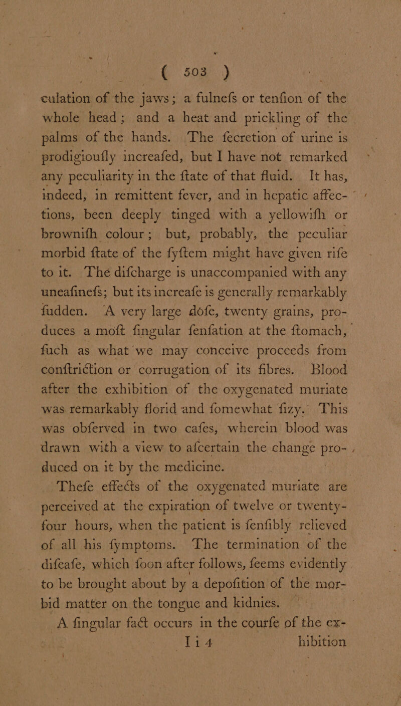 ( &lt;a) culation of the jaws; a fulnefs or tenfion of the palms of the hands. The fecretion of urine is prodigioufly increafed, but I have not remarked any peculiarity in the {tate of that fluid. It has, tions, been deeply tinged with a yellowifh or brownifh colour; but, probably, the peculiar morbid ftate of the fy{ftem might have given rife to it. The difcharge is unaccompanied with any uneafinefs; but its increafe is generally remarkably fudden. “A very large dofe, twenty grains, pro- fach as what we may conceive proceeds from conftriction or corrugation of its fibres. Blood after the exhibition of the oxygenated muriate was remarkably florid and fomewhat fizy.. This was obferved in two cafes, wherein blood was drawn with a view to afcertain the change Brey duced on it by the medicine. four hours, when the patient 1s fenfibly relieved of all his fymptoms. The termination of the difeafe, which foon after follows, feems evidently bid matter on the tongue and kidnies. A fingular fact occurs in the courfe of the ex- 1i4 hibition ~