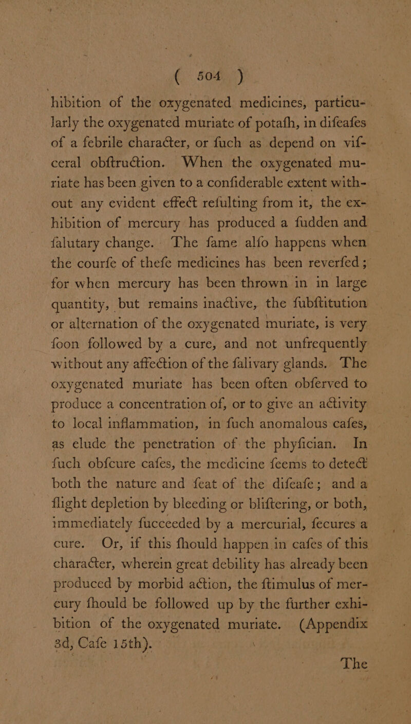 A 506°) hibition of the oxygenated medicines, particu-. larly the oxygenated muriate of potath, in difeafes ceral obftru@tion. When the oxygenated mu- riate has been given to a confiderable extent with- _ out any evident effect refulting from it, the ex- — hibition of mercury has produced a fudden and falutary change. ‘The fame alfo happens when the courfe of thefe medicines has been reverfed ; for when mercury has been thrown in in large quantity, but remains inactive, the fubftitution or alternation of the oxygenated muriate, is very foon followed by a cure, and not unfrequently without any affection of the falivary glands. The oxygenated muriate has been often obferved to _ produce a concentration of, or to give an activity to local inflammation, in fuch anomalous cafes, as elude the penetration of the phyfician. In fuch obfcure cafes, the medicine feems to dete both the nature and feat of the difeafe; anda flight depletion by bleeding or bliftering, or both, — immediately fucceeded by a mercurial, fecures a cure. Or, if this fhould happen in cafes of this character, wherein great debility has already been produced by morbid action, the f{timulus of mer- cury fhould be followed up by the further exhi- bition of the oxygenated muriate. (Appendix sd, Cafe 15th). | we The