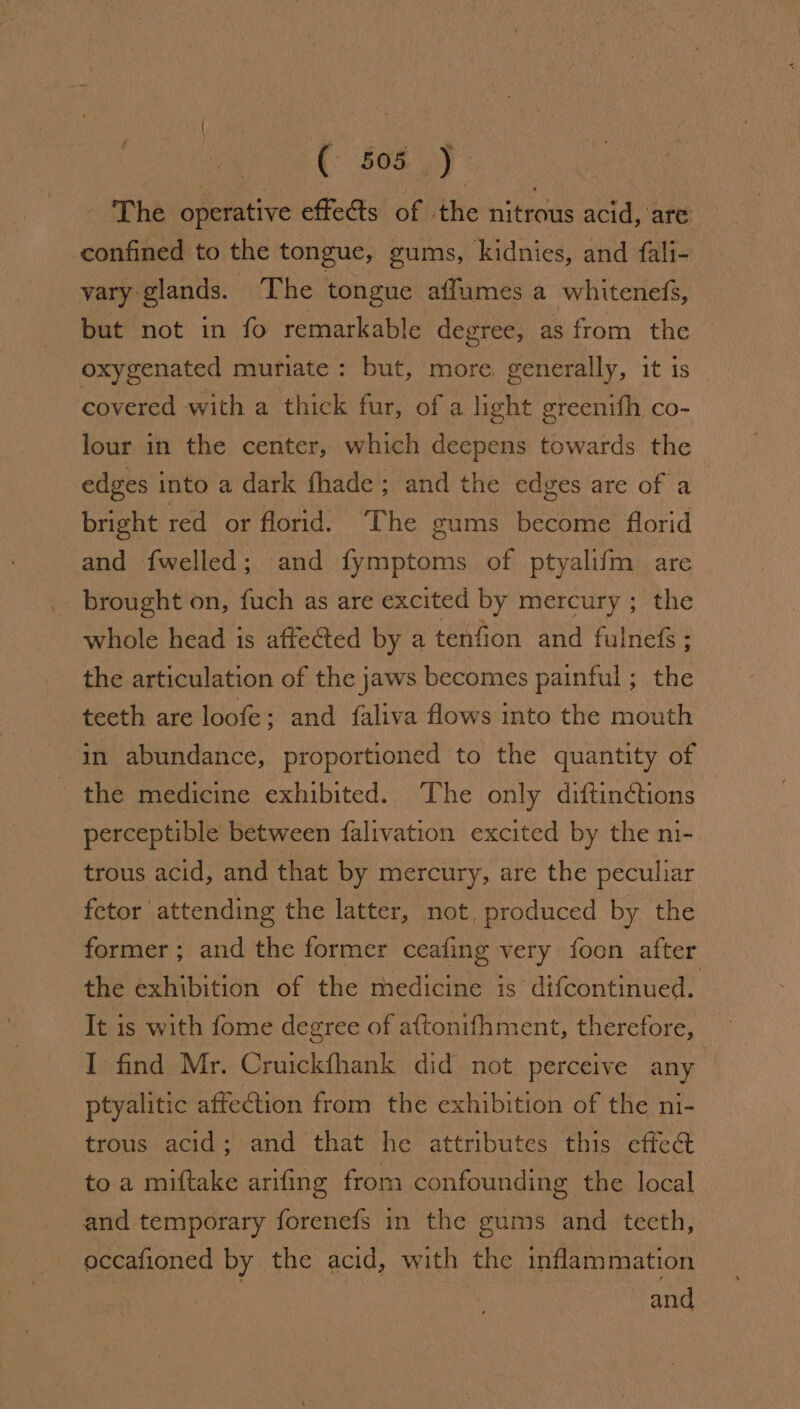 The operative effets of the nitrous acid, are confined to the tongue, gums, kidnies, and fali- vary glands. The tongue affumes a whitenefs, but not in fo remarkable degree, as from the oxygenated muriate: but, more, generally, it is — covered with a thick fur, of a light greenifh co- lour in the center, which deepens towards the edges into a dark fhade ; and the edges are of a bright red or florid. The gums become florid and fwelled; and fymptoms of ptyalifm are brought on, fuch as are excited by mercury ; the whole head is affected by a tenfion and fulnef&amp;s ; the articulation of the jaws becomes painful ; the teeth are loofe; and faliva flows into the mouth in abundance, proportioned to the quantity of the medicine exhibited. The only diftinctions perceptible between falivation excited by the ni- trous acid, and that by mercury, are the peculiar fetor attending the latter, not, produced by the former; and the former ceafing very foon after the exhibition of the medicine is difcontinued. It is with fome degree of aftonifhment, therefore, I find Mr. Cruickfhank did not perceive any ptyalitic affection from the exhibition of the ni- trous acid; and that he attributes this effe@ to a miftake arifing from confounding the local and temporary forenefs in the gums and teeth, occafioned by the acid, with the inflammation | and