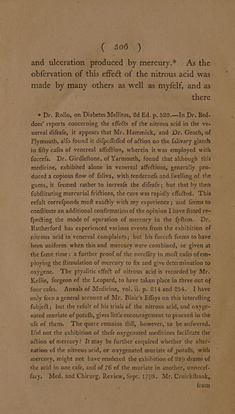 and ulceration produced by mercury.* As the obfervation of this effect of the nitrous acid was made by many others as well as myfelf, and as there * Dr. Rollo, on Diabetes Mellitus, 2d Ed. p. 520.—In Dr. Bed- does’ reports concerning the effeéts of the nitrous acid in the ve- nereal difeafe, it appears that Mr. Hammick, and Dr. Geach, of Plymouth, alfo found it difpoffeffed of action on the falivary glands in fifty cafes of venereal affection, wherein it was employed with fuccefs. Dr. Girdleftone, of Yarmouth, found that although this medicine, exhibited alone in venereal affections, generally pro- duced a copious flow of faliva, with tendernefs and {welling of the gums, it feemed rather to increafe the difeafe; but that by then fubftituting mercurial frictions, the cure was rapidly effected. This refult correfponds moft exactly with my experience ; and feems to conftitute an additional confirmation of the opinion J have ftated re- _ fpecting the mode of operation of mercury in the fyftem. Dr. Rutherford has experienced various events from the exhibition of nitrous acid in venereal complaints ; but his fuccefs feems to have been uniform when this and mercury were combined, or given at the fame time: a further proof of the neceflity in moft cafes of em- ploying the ftimulation of mercury to fix and give determination to oxygene. The ptyalitic effect of nitrous acid 1 is recorded by Mr. Kellie, furgeon of the Leopard, to have taken place in three out of four cafes. Annals of Medicine, vol. ii. p. 214 and 254. Ihave only feen a general account of Mr. Blair’s Effays on this interefting nated muriate of potafh, gives little encouragement te proceed in the ufe of them. The quere remains itill, however,‘to be anfwered. Did not the exhibition of thefe oxygenated medicines facilitate the action of mercury? It may be further enquired whether the alter- nation of the nitrous acid, or oxygenated muriate of ,potafh, with ~ mercury, might not bave rendered the exhibition of 289 drams of the acid in one cafe, and of 76 of the muriate in another, unnecef- favy. Med. and Chirurg. Review, Sept. 1798. Mr. Cruickfhank,. from
