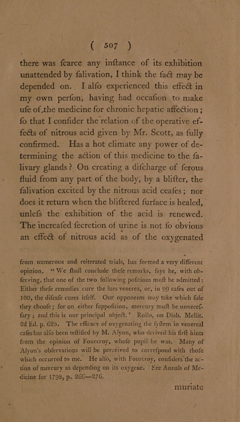(2 507.71) there was fcarce any inftance of its exhibition unattended by falivation, I think the tat may be depended on. I alfo experienced this effe@ in my own perfon, having had occafion to make ufe of the medicine for chronic hepatic affection ; fo that I confider the relation of the operative ef- fects of nitrous acid given by Mr. Scott, as fully confirmed. Hasa hot climate any power of de- termining the action of this medicine to the fa- livary glands? On creating a difcharge of ferous fluid from any part of the body, by a blifter, the falivation excited by the nitrous acid ceafes; nor does it return when the bliftered furface is healed, unlefs the exhibition of the acid is renewed, ~The increafed fecretion of urine is not fo obvious an effe@ of nitrous acid as of the oxygenated from numerous and reiterated trials, has formed a very different opinion. ‘ We fhall conclude thefe remarks, fays he, with ob- ferving, that one of the two following pofitions muft be admitted : Either thefe remedies cure the lues venerea, or, in 99 cafes out of 100, the difeafe cures itfelf. Our opponents may take which fide they choofe; for on either fuppofition, mercury muft be unnecef- fary ; and this is our principal object.” Rollo, on Diab. Mellit 2d Ed. p. 625. The efficacy of oxygenating the fyftem in venereal cafes has alfo been teftified by M. Alyon, who derived his firft hints - from the opinion of Fourcroy, whofe pupil he was. Many of Alyon’s obfervatious will be perceived to correfpond with thofe which occurred to me. He allo, with Fourcroy, confiders the ac- tion of mercury as depending on its oxygene. ee Annals of Me- dicine for 1798, p. 26€—276. | muriate