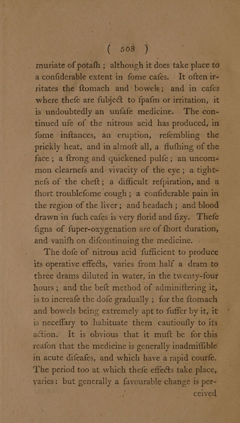 Ge aa muriate of potafh ; although it does take place to aconfiderable extent in fome cafes. It often ir- ritates the ftomach and bowels; and in cafes” where thefe are fubject to fpafm or irritation, it is undoubtedly an unfafe medicine. The con- tinued ufe of the nitrous acid has produced, in fome inftances, an eruption, refembling the prickly heat, and in almoft all, a flufhing of the face; a {trong and quickened pulfe; an uncom- mon clearnefs and: vivacity of the eye; a tight+ nefs of the cheft; a difficult refpiration, and a fhort troublefome cough; a confiderable pain in the region of the liver; and headach; and blood drawn in fuch cafes is very florid and fizy. Thefe figns of fuper-oxygenation are of fhort duration, and vanifh on difcontinuing the medicine. . The dofe of nitrous acid fufficient to produce its operative effects, varies from half a dram to three drams diluted in water, in the twenty-four hours . and the beft method of adminiftering it, is to increafe the dofe gradually ; for the ftomach and bowels being extremely apt to fuffer by it, 1t- ' is neceflary to habituate them cautioufly to its action. It is obvious that it muft be for this -reafon that the medicine is generally inadmiffible _ in acute difeafes, and which have a rapid courfe. The period too at which thefe effects take place, '- yaries: but generally a favourable change is per- ig ceived