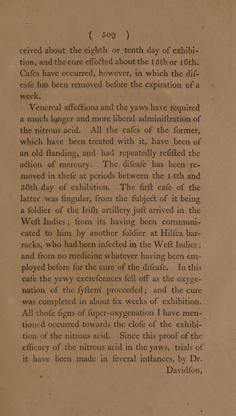 ceived about the eighth or tenth day of exhibi- tion, and the cure effected about the 13th or 16th. Cafes have occurred, however, in which the dit- eafe has been removed before the expiration of a week. ; | Venereal affections and the yaws have required a much lenger and more liberal adminiftration of the nitrous acid. All the cafes of the former, — which have been treated with it, have been of an old ftanding, and had repeatedly refitted the action of mercury. The difeafe has been re- moved in thefe at periods between the 14th and 36th day of exhibition. The firft cafe of the latter was fingular, from the fubject of it being a foldier of the Inth artillery juft arrived in. the Weft Indies; from its having been communi- cated to him by another foldier at Hilfea bar- racks, who had been infected in the Weft Indies; and from no medicine whatever having been em- ployed before for the cure of the difeafe. In this cafe the yawy excrefcences fell off as the oxyge- nation of the fyftem proceeded; and the cure was completed in about fix weeks of exhibition. All thofe figns of fuper-oxygenation I have men- tioned occurred towards the clofe of the exhibi- tion of the nitrous acid. Since this proof of the efficacy of the nitrous acid in the yaws, trials of it have been made in feyeral initances, by Dr. 3 | _ Davidfon, e »
