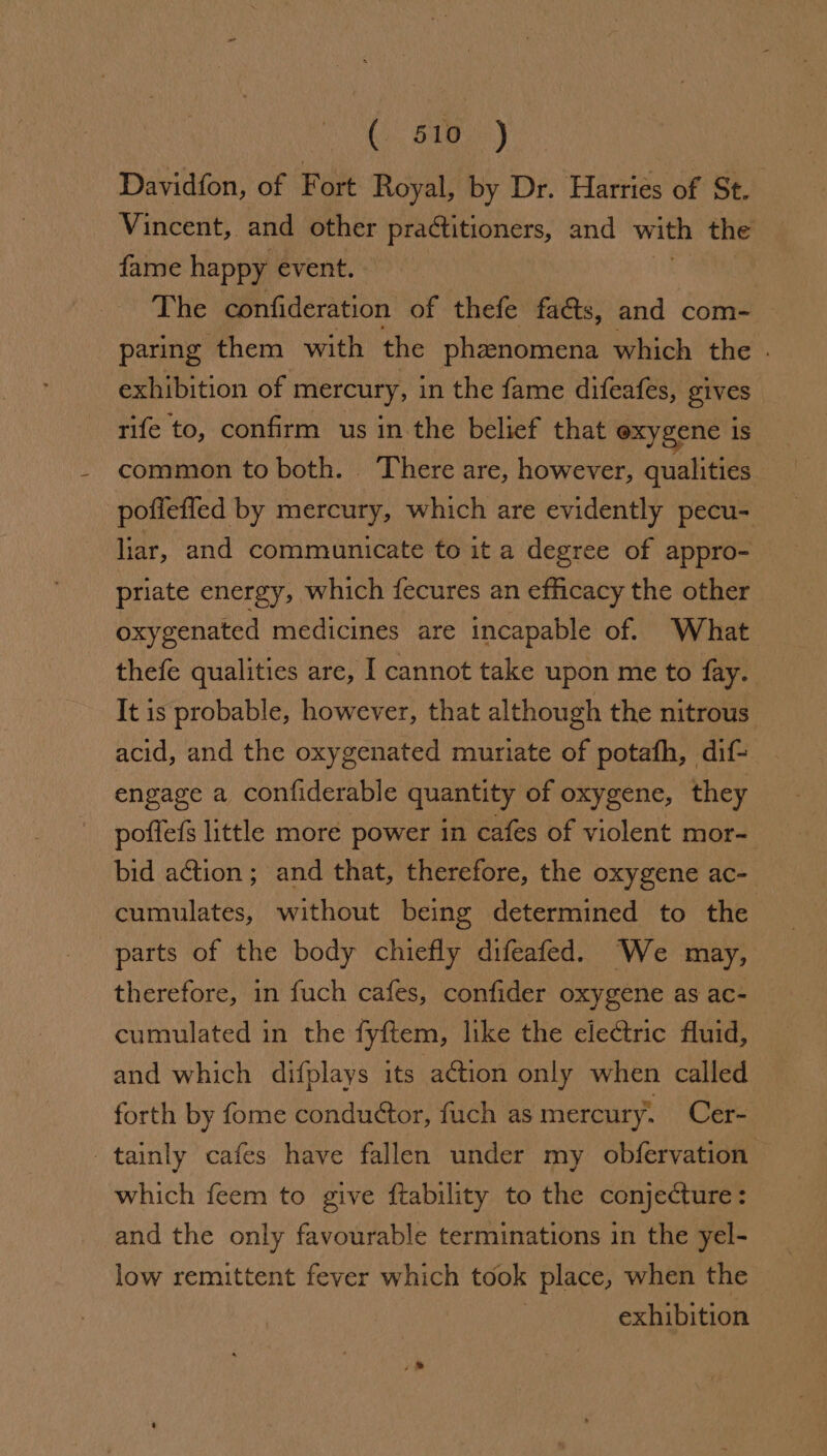 OS Davidfon, of Fort Royal, by Dr. Harries of St. Vincent, and other praétitioners, and with the fame happy event. The confideration of thefe fa&amp;ts, and com- paring them with the phenomena which the . exhibition of mercury, in the fame difeafes, gives rife to, confirm us in the belief that exygene is common to both. _ There are, however, qualities poffeffed by mercury, which are evidently pecu- liar, and communicate to it a degree of appro- priate energy, which fecures an efficacy the other oxygenated medicines are incapable of. What thefe qualities are, I cannot take upon me to fay. It is probable, however, that although the nitrous. acid, and the oxygenated muriate of potafh, dif- engage a confiderable quantity of oxygene, they poffefs little more power in cafes of violent mor- bid aétion; and that, therefore, the oxygene ac- cumulates, without being determined to the parts of the body chiefly difeafed. We may, therefore, in fuch cafes, confider oxygene as ac- cumulated in the fyftem, like the electric fluid, and which difplays its action only when called forth by fome conduétor, fuch as mercury. Cer- tainly cafes have fallen under my obfervation which feem to give ftability to the conjecture: and the only favourable terminations in the yel- low remittent fever which took place, when the | exhibition