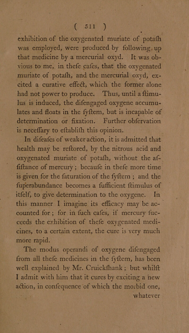 exhibition of the oxygenated muriate of potath was employed, were produced by following. up that medicine by a mercurial oxyd. It was ob-_ vious to me, in thefe cafes, that the oxygenated | muriate of potafh, and the mercurial oxyd, ex- cited a curative effe&amp;, which the former alone had not power to produce. ‘Thus, until a ftimu- lus is induced, the difengaged oxygene accumu- lates and floats in the fyftem, but is incapable of determination or fixation. Further obfervation is neceflary to eftablith this opinion. : In difeafes of weaker action, it is admitted that health may be reftored, by the nitrous acid and oxygenated muriate of potafh, without the af- fiftance of mercury ; becaufe in thefe more time is given for the faturation of the fyftem ; and the fuperabundance becomes a fufficient ftimulus of itfelf, to give determination to the oxygene. In this manner I imagine its efficacy may be ac- | counted for - for in fuch cafes, if mercury fuc- 3 ceeds the exhibition of thefe oxygenated medi- cines, to a certain extent, the cure is very much more rapid. The modus operandi of oxygene difengaged from all thefe medicines in the fyftem, has been well explained by Mr. Cruickfhank ; but whilft I admit with him that it cures by exciting a new action, in confequence ‘of which the mozbid one, whatever