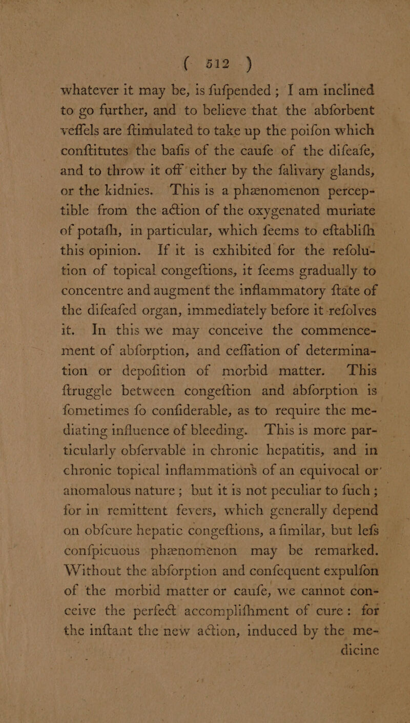 ( 512.-) _ whatever it may be, is fufpended ; I am inclined to go further, and to believe that the abforbent veflels are {timulated to take up the poifon which conftitutes the bafis of the caufe of the difeafe, and to throw it off either by the falivary glands, or the kidnies. ‘This is a phenomenon percep- tible from the action of the oxygenated muriate of potath, in particular, which feems to eftablith tion of topical congeftions, it feems gradually to concentre and augment the inflammatory ftate of the difeafed organ, immediately before it -refolves it. In this we may conceive the commence- ment of abforption, and ceffation of determina- tion or depofition of morbid matter. This_ ftruggle between congeftion and abforption is fometimes fo confiderable, as to require the me- tint diating influence of bleeding. This is more par- ticularly obfervable in chronic hepatitis, and in chronic topical inflammation’ of an equivocal or’ anomalous nature; but it is not peculiar to fuch; — for in remittent fevers, which generally depend on obfcure hepatic congeftions, a fimilar, but lefs con{picuous phenomenon may be remarked. Without the abforption and cenfequent expulfon of the morbid matter or caufe, we cannot con- ceive the perfect’ accomplifhment of cure: for the inftant the new action, induced by the me- 3 dicine —