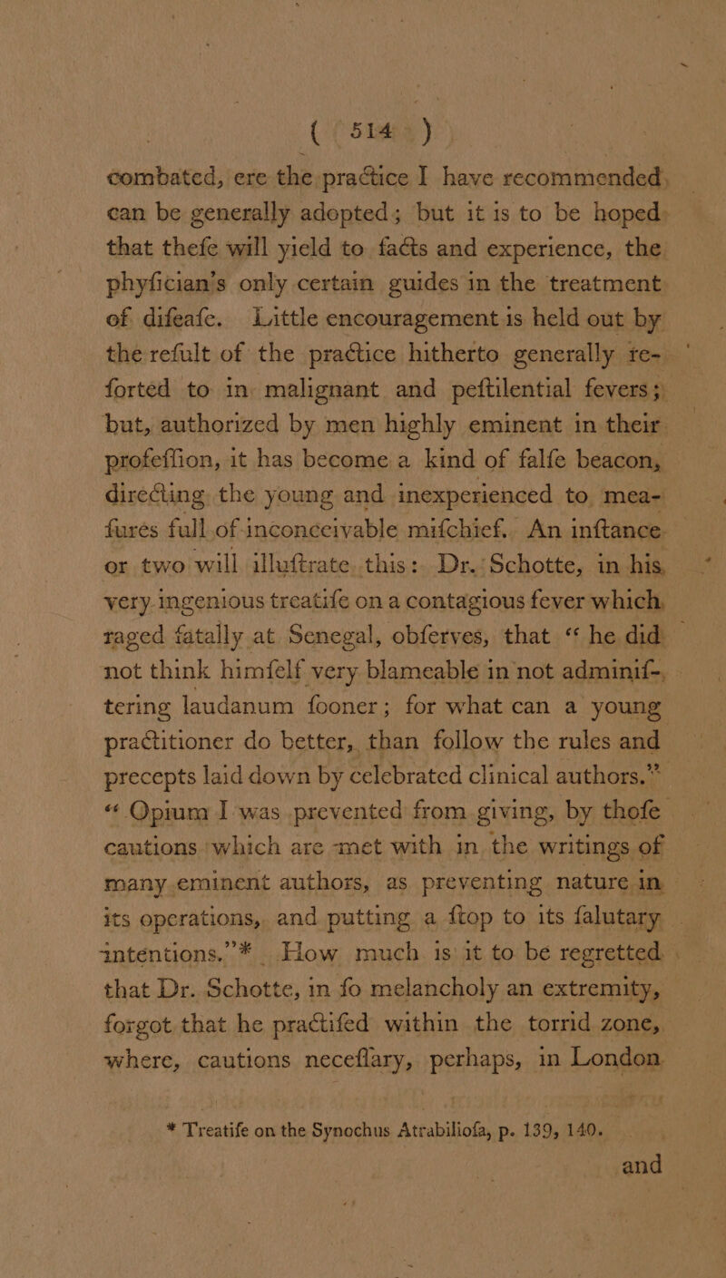 ( (site) combated, ere the practice I have recommended, can be generally adopted; but it is to be hoped: that thefe will yield to facts and experience, the phyfician’s only certain guides in the treatment of difeafe. Laittle encouragement.is held out by the refult of the practice hitherto generally rfe- forted to in. malignant and peftilential fevers; but, authorized by men highly eminent in their direGting the young and inexperienced to mea- or two will illuftrate. this: Dr.:Schotte, in his, very ingenious treatife on a contagious fever which, tering laudanum fooner; for what can a young practitioner do better, than follow the rules and precepts laid down by celebrated clinical authors.” cautions ‘which are met with in. the writings of its operations, and putting a ftop to its falutary intentions.”’* How much. is‘ it to be regretted that Dr. Schotte, in fo melancholy an extremity, where, cautions neceflary, perhaps, in London * Treatife on the Synochus Atrabiliofa, p. 139, 140... =