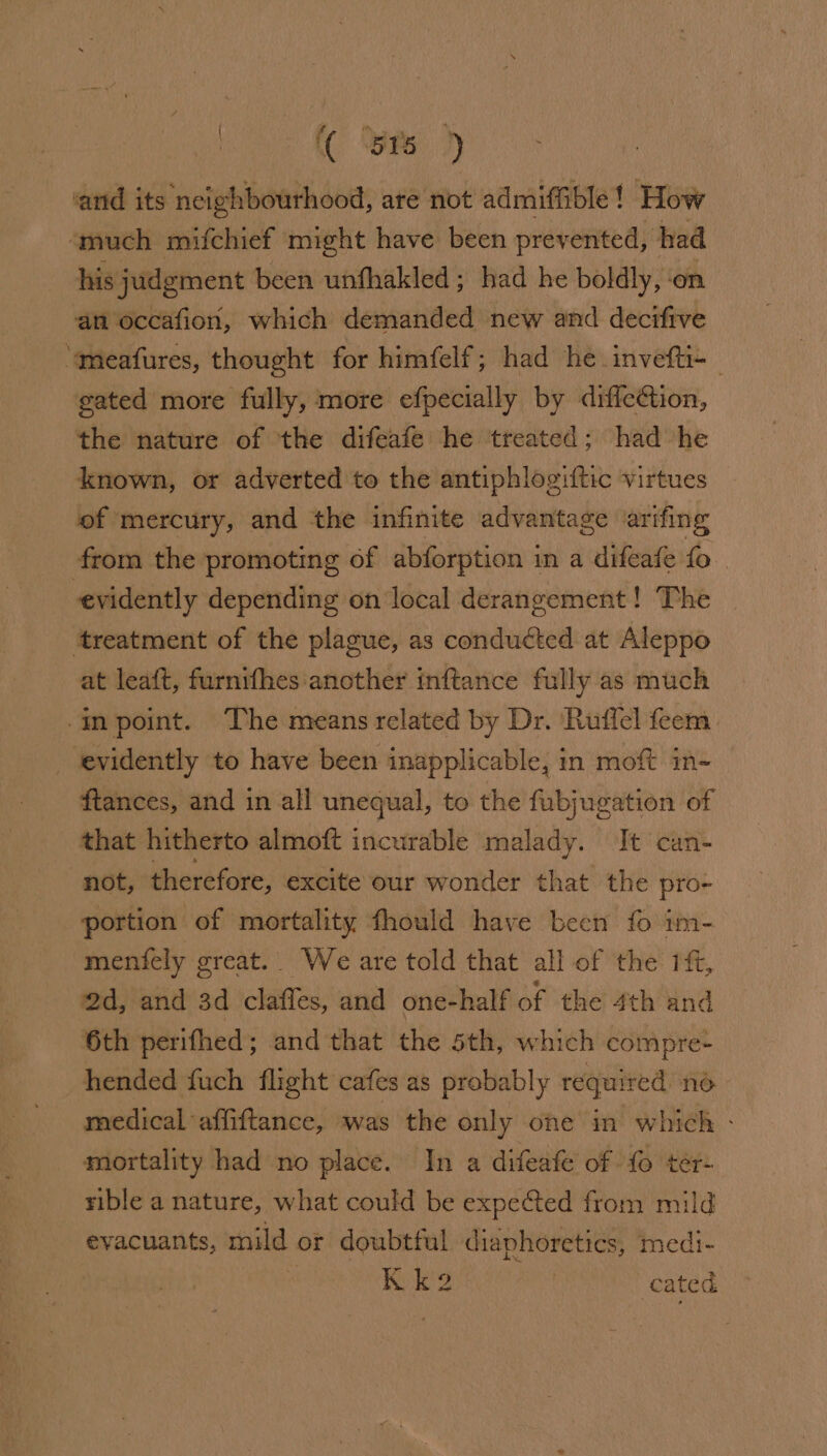 on ( Sr ) ‘and its ‘neighbourhood, are not admiffible ! How ‘much mifchief might have been prevented, had his judgment been unfhakled; had he boldly, on an occafion, which demanded new and decifive ‘“meafures, thought for himfelf; had he invefti- gated more fully, more efpecially by diffc¢tion, the nature of the difeafe he treated; had he known, or adverted to the antiphlogiftic virtues of mercury, and the infinite advantage arifing from the promoting of abforption i in a difeafe fo evidently depending on local derangement! The ‘treatment of the plague, as conducted at Aleppo at leaft, furnifhes another inftance fully as much inpoint. The means related by Dr. ‘Ruffel feem_ _ evidently to have been inapplicable, in moft in- ftances, and in all unequal, to the fubjugation of that hitherto almoft incurable malady. Jt can- not, therefore, excite our wonder that the pro- portion of mortality fhould have becn fo im- menfely great. We are told that all of the ft, 2d, and 3d clafles, and one-half of the 4th and 6th perifhed; and that the 5th, which compre- hended fuch flight cafes as probably required no medical affiftance, was the only ohe in which - mortality had no place. In a difeafe of {0 ter- rible a nature, what could be expected from mild evacuants, mild or doubtful diaphoretics, medi- | On ages cated