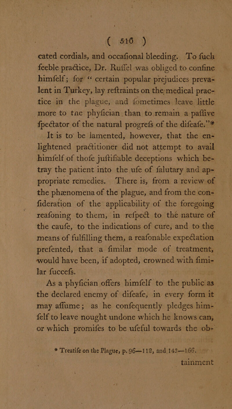 C). aG7 &gt;) cated cordials, and occafional bleeding. To fuch | feeble practice, Dr. Rufiel was obliged to confine himfelf; for “‘ certain popular prejudices preva- lent in Turkey, lay reftraints on the medical prac- tice in the plague, and fometimes leave little more to tae phyfician than to remain a paflive {pectator of the natural progrefs of the difeafe.”* It is to be lamented, however, that the en- lightened practitioner did not attempt to avail _himfelf of thofe juftifiable deceptions which be- _ tray the patient into the ufe of falutary and ap- — propriate remedies. There is, from a review of the phzenomena of the plague, and from the con- fideration of the applicability of the foregoing reafoning to them, in refpe@t to the nature of means of fulfilling them, a reafonable expectation prefented, that a fimilar mode of treatment, -would have been, if sachebes crowned with fimi- lar fuccefs. As a phyfician offers himielf” to the ublica as the declared enemy of difeafe, in every form it. may afflume; as he confequently pledges him-- felf to leave nought undone which he knows can, or which promifes to be ufeful towards the ob-- * Treatife on the Plague, p. 96-112, and, 143—166. —