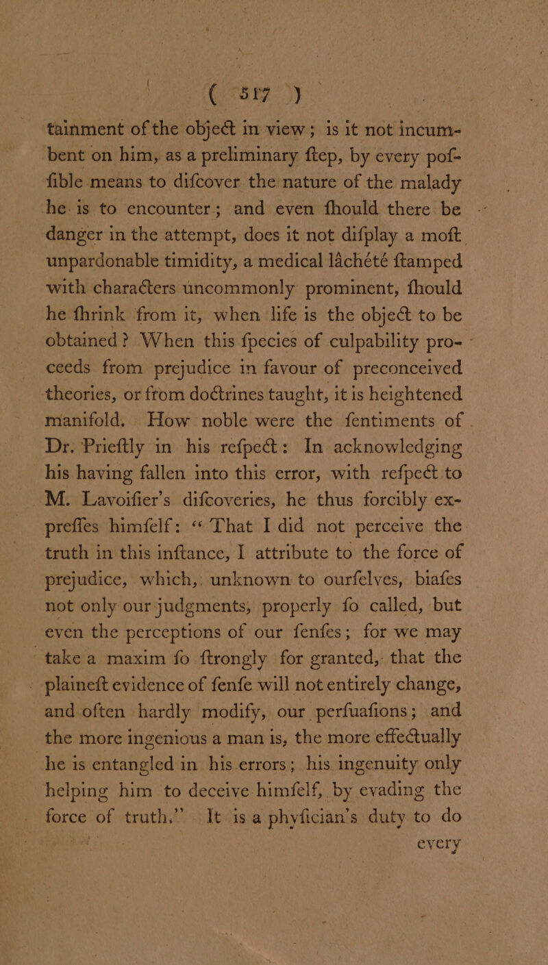 | ( &lt;6) tainment of the object in view; is it not incum- bent on him, as a preliminary ftep, by every pof- fible means to difcover the nature of the malady he. is to encounter; and even fhould there be danger in the attempt, does it not difplay a moft. unpardonable timidity, a medical lacheté ftamped with characters uncommonly prominent, fhould he fhrink from it, when life is the object to be obtained? When this {pecies of culpability pro- ° ceeds from prejudice in favour of preconceived theories, or from doétrines taught, it is heightened manifold. How noble were the fentiments of . Dr. Prieftly in his refpe&amp;: In acknowledging his having fallen into this error, with refpe&amp; to M. Lavoifier’s difcoveries, he thus forcibly ex- prefies himfelf: « That I did not perceive the truth in this inftance, I attribute to the force of prejudice, which,: unknown to ourfelves, biafes not only our judgments, properly fo called, but even the perceptions of our fenfes; for we may take a maxim fo {trongly for granted, that the _ plaineft evidence of fenfe will not entirely change, and often hardly modify, our. perfuafions ; and the more ingenious a man is, the more effectually he is entangled in his errors; his ingenuity only helping him to deceive himfelf, by evading the force of truth.” It isa phyfician’s duty to do Roh v every