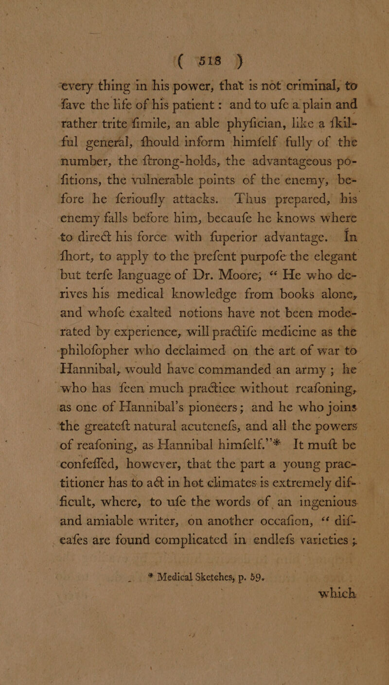 (( Bs -cevery thing in his power, that is not criminal, to fave the life of his patient : and to ufe a plain and rather trite fimile, an able phyfician, like a {kil- ful general, fhould inform himfelf fully of the number, the {trong-holds, the advantageous po- _ fitions, the vulnerable points of the enemy, be- ‘fore he ferioufly attacks. Thus prepared, his enemy falls before him, becaufe he knows where to dire his force with fuperior advantage. In _ fhort, te apply to the prefent purpofe the elegant but terfe language of Dr. Moore; ** He who de-. rives his medical knowledge from books. alone, and whofe exalted notions have not been mode- rated by experience, will practife medicine as the -philofopher who declaimed on the art of war to Hannibal, would have commanded an army ; he -who has feen much pradtice without reafoning, as one of Hannibal’s pioneers; and he who joins ; _ ‘the greateft natural acutenefs, and all the powers of reafoning, as Hannibal himfelf.”* It muft be — confefled, however, that the part a young prac- titioner has to aét in hot climates is extremely dif-. ficult, where, to ufe the words of an ingenious and amiable writer, on another occafion, “ dif-_ -eafes are found complicated in endlefs varieties ; * Medical Sketches, p. 59. ot at ; ~ which,