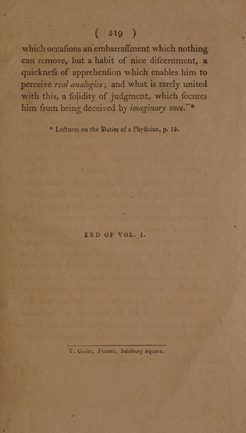 | ( 519 ) which occafions an embarraffment which nothing can remove, but a habit of nice difcernment, a quicknefs of apprehenfion which enables him to perceive real analogies; and what 1s rarely united with this, a folidity of judgment, which fecures. him from being deceived by imaginary ones.’* _ * Le@tures on the Duties of a Phyfician, p. 15. END OF VOL. 1. Re er ee T. Gilet, Printer, Salifbury Square.