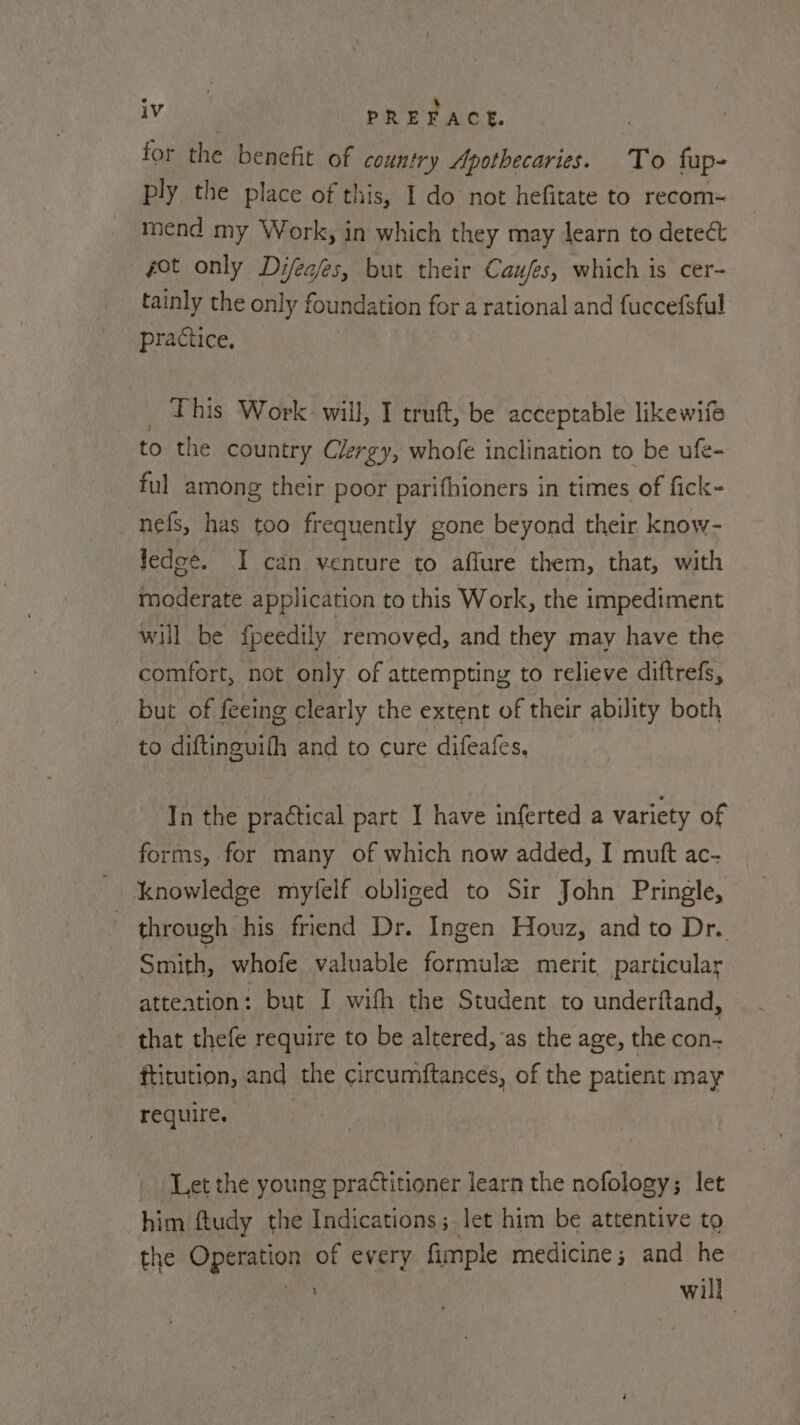 for the benefit of country Apothecaries. To fup- ply the place of this, I do not hefitate to recom~ mend my Work, in which they may learn to deteét got only Difeaes, but their Caufes, which is cer- tainly the only foundation for a rational and fuccefsful practice, _ This Work will, I truft, be acceptable likewifé to the country Clergy, whofe inclination to be ufe- ful among their poor parifhioners in times of fick- nefs, has too frequently gone beyond their know- ledee. I can venture to aflure them, that, with moderate application to this Work, the impediment will be fpeedily removed, and they may have the comfort, not only of attempting to relieve diftrefs, but of feeing clearly the extent of their ability both to diftinguifh and to cure difeafes, In the practical part I have inferted a variety of forms, for many of which now added, I muft ac- knowledge myfelf obliged to Sir John Pringle, ) through his friend Dr. Ingen Houz, and to Dr. Smith, whofe valuable formulz merit, particular atteation: but I wifh the Student to underftand, - that thefe require to be altered, as the age, the con- ftitution, and the circumftances, of the patient may require. Let the young practitioner learn the nofology; let him ftudy the Indications; let him be attentive to the Operation of every fimple medicine; and he ih will