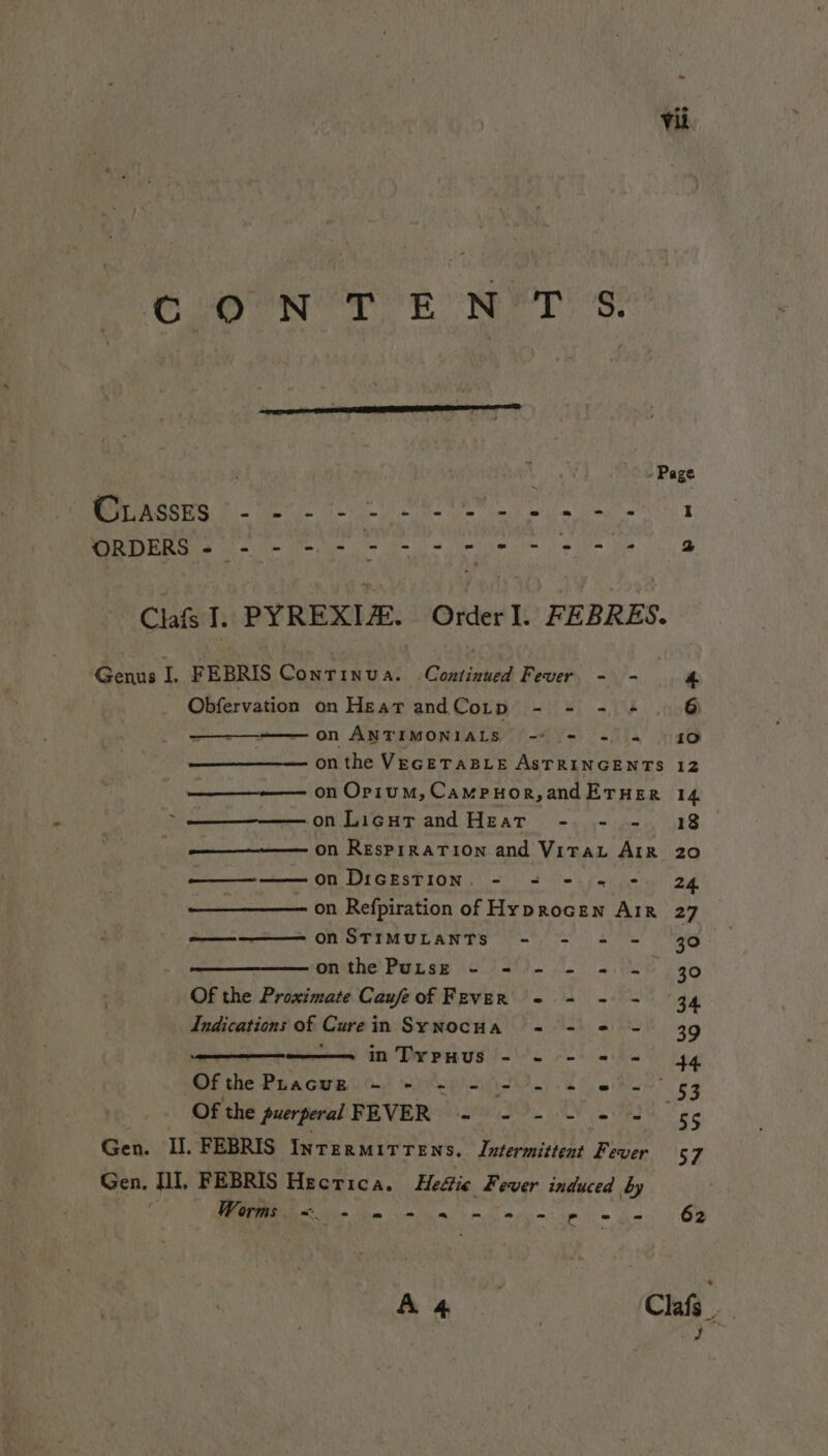 CON’ T ENVY Ss: CLASSES we MEORRG se ne me se Clas I. PYREXIZE. Order I. FEBRES. Genus J, FEBRIS Continua. Continued Fever - - 4 Obfervation on Heat andCotp - = - « 6 . on ANTIMONIALS. “2 = «= 910 on the VEGETABLE ASTRINGENTS 12 ——_—-—— on Or1um, Campuor,andErHerR 14 on Licutand Hear -. - - 18 on ResprraTion and Vitau AiR 20 Fete cie tie on Dicestion. - = - = - 24 — on Refpiration of Hyprocen AIR 27 ——— -———— ON STIMULANTS - - = - 30 onthe Purse - - - - = ~ 30 Of the Proximate Caufeof Fever = - - - 34 Indications of Curein SywocHa = - = - 39 , —————— inTypHuUS - - - = = 44 Ofthe Phacue -~ - - - - - = © - 53 | Of the puerperal FEVER ~ - - - = = 5¢ Gen. I]. FEBRIS Intermitrens. Intermittent Fever 57 Gen, II, FEBRIS Hecrica. Hettic Fever induced by &lt; Worms &lt;. - = =~ ~ = = =~ - = = 62 ee Clafs : | : Ps