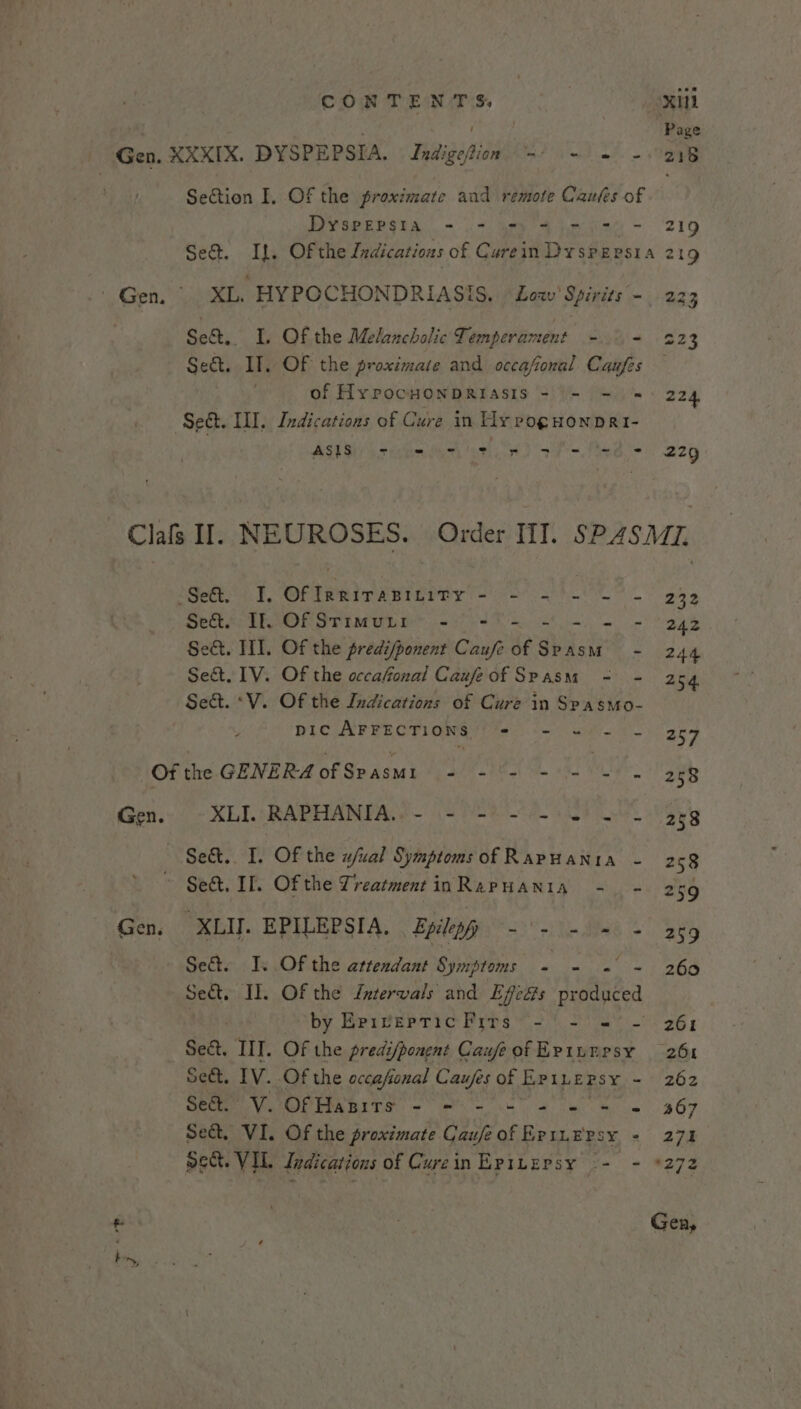 Gen. XXXIX. DYSPEPSIA. JIndigefion =) =) 2B Section I, Of the proximate aud remote Caufes of DYSPEPSIA - - =) += = 2) - 219 Se@. If. Of the Ledications of Carein Dyspepsia 219 - Gen. XL. HYPOCHONDRIASIS. &lt;Low’ Spirits -. 223 Se&amp;.. I, Of the Melancholic Temperament - - 223 Sect. Il. OF the proximate and occafional Caufes — ' of Hy PocHONDRIASIS = \- =) 224 Set. ILI. Indications of Cure in Hy poguonprei- | AIRY OF ACO EMS IS RRO) AZQ Clafs Il. NEUROSES. Order TI. SP4S Mz. -Se&amp;. I, Of InRirapitity - - - - - - 232 Se&amp;t. If Of Srimutr1 - -) - - = - 242 Sect. II]. Of the predi/ponent Caufe of ahi. M - 244 Se&amp;. TV. Of the occahonal Caufe of SPASM - - 254 Sect. *V. Of the Indications of Cure in Spasmo- pic AFFECTIONS Pick Oi eM Bie VBR Of the GENERA of Spasmi - | Ue 258 Gen. XLI.“RAPHANIA.. - (= (=) =e 5) a 288 Se&amp;. I. Of the w/ual Symptoms of Rapuanta - 258 Sect. If. Of the Treatment inRapHania -. - 259 Gen, XLIJ. EPILEPSIA. Epileyp - - - = + agg Se&amp;t. Is Of the attendant Symptoms - - ~ 260 sect. II. Of the Jntervals and Efeés A ctliced by EpiverTicFrrs -' - ='- 261 Sect, IIT. Of the predi/ponent CawfeofEriumrsy 261 Sect. IV. Of the occafonal Caufes of EPILEPSY - 262 Stes Vu OPHARITS = ms - es a ie Se 467 Se&amp;. VI. Of the proximate CaufeofEriuepsy - 271 oect. VIL. Indications of Curein Epibepsy -- - *272 f Alia Gen,