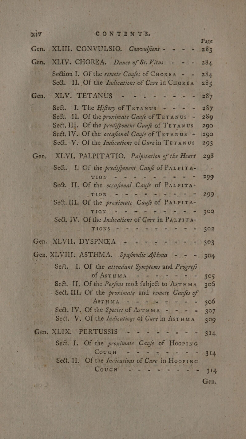 Gen. XLII. CONVULSIO. Convulfont- = - - Gen, XLIV. CHOREA. Dance of St. Vitus - - - Section I. Of the remote Caufes of CHorEA - - Sect. I. Of the Indications of Cure in Caorea Gen XLV. ‘TETANUS ee ee ee Sed. I. The Hifory of Tetanus - - - - Se&amp;. II. Of the proximate Caufeof TeTanus - Sect. III. Of the predifponent Caufe of TeTanus ~ Se. LV. Of the occafonal Caufe of Teranus - Seat. V. Of the Indications of Curein TETANUS Gen, XLVI. PALPITATIO. Palpitation of the Heart Sect. I, Of the predifponent gcse of PALPITA- TION - - = ite Hie war tn Sect. I]. OF the occafioual Cau of PALPITa- ALON, Sms pe iy el te Rea ol Bm itn de “Set. Lil. OF the proximate Caufe of PaLPiTa- . WEON: (fave = ee Se eae © Se&amp;. 1V. Of the Ivdications of Cure in PAL PIT A- SD INS ee io iy Na A ge yk Pe eo Seer RL VEL, DY SPNOLA) | ess 3i) byes ae ei Gen, XLVIII. ASTHMA, Spafmodic Afhma - - -. of AstuMa - - - - - Se&amp;. JI. Of the Perfons moft fabjeet to ae Sect. Tile Of the proximate and remote Caufes of Ree Cha RR Suv es ae ae OR Se&amp;. IV. Of the Speciesof AsrHMA - -. - © Set. Vv. Of the davicaniens of Cure i in ASTHMA Se&amp;. I. Of the proximate Caufe of Hoopine ROU UL ete ee a pe re Pree cae et cs 8