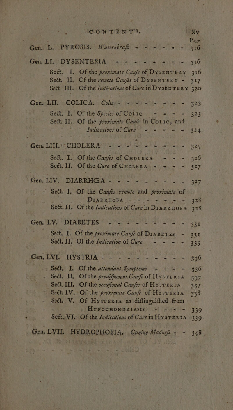 Page. Gen. L. PYROSIS. Water-brafh - - + ~ «+ + 316 Gen. LI. DYSENTERIA ~- - - = 4 = - = 316 Se&amp;t. I, Of the proximate Caufe of DysenTERY 316 Se&amp;. II. Of the remote Caufes of DysENTERY - 317 Seét. III. Of the Indications of Cure in Dys—EnTERY 320 Genii CORICA:. Colin’) yWo aH sik 323 Se&amp;. I. Of the Species of Coric - - - = 323 Sect. II:. Of the proximate Caufe in Coric, and Tudications of Cure &lt;= = - = = 324 Gen: Lill,;, CHOLERA’! (558 Sab algae Se&amp;t. I. Of the Caufes of CHorera - ~ - 326 Sect, II. Of ‘the Cure of CHOLERA = = = - 327 Gen. LIV. DIARRH@A Sr ak nh ae er ahs oe OR 1 Set. 1, Of the Caufes remote and proximate of DIARRHOEA - - = - = = - 328 Sect. II, Of the Indications of Curein DiarRHOoEA 328 Gen, BV! MDrARerbe @ er die Se&amp;t. I. Of the proximate Cau/e of DiaBETES - 331 Sect. II. Of the Ludication of Cure - - - - 335 | Gen, LVI. HYSTRIA- - - - - = = = &gt; - 336 Ses. I. Of the attendant Symptoms - - + = 336 Se&amp;. II. Of the predi/ponent Caufe of Hysteria 337 Se&amp;t. III. Of the cccafonal Caufes of Hysteria 337 Se&amp;t. LV. Of the ‘proximate Caufe of Hysreria 333 Sect. V. Of Hysteria as diftinguithed from - »)Hyvocunonpriasis) +! - +5 - 339 Se&amp;.. VI. Of the Indications of CureinHiysrTerita 339. Gen, LYIL HYDROPHOBIA. cain Madnefi- - 348