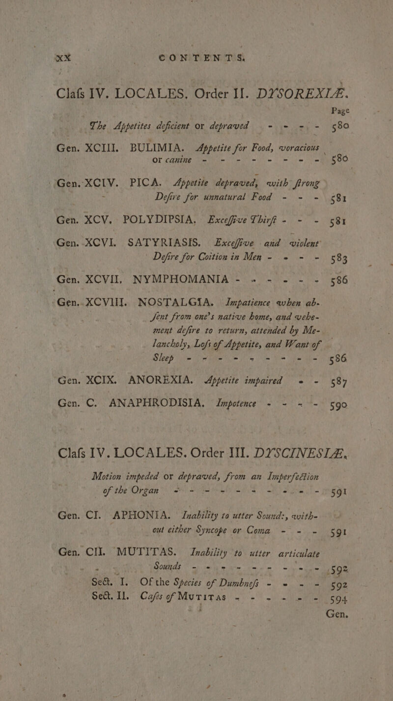 at ONTENTS The Appetites deficient or depraved - = =. - Or canine - - = « Gen. XCIV. PICA. Appetite depraved, with firong : Defive for unnatural Fod - - - Gen. XCV. POLYDIPSIA, Excefive Thirf - - - Gen: -XCVL SAT Y.RUASIS. Eitefive | aia aivlenr’ | Defire for Coition in Men - 2 - - Gen. XCVII. NYMPHOMANIA- ». - - - - Gen..XCVIII. NOSTALGIA. Impatience when ab- Jent from one’s native home, and vehe- ment defire to return, attended by Me- Page 580 580 581 531 583 586 Slep - - - = 2© = + = = Gen. XCIX. ANOREXIA. Appetite impaired ¢ - Gen. C. ANAPHRODISIA. Impotence - - = - 586 587 59° Motion impeded or depraved, from an ee Of the Organ” oS mei mS a Se = HQT Gen. CI. APHONIA. Inability to utter ual. with out either Syncope or Coma - = - 591 Gen. CI]. MUTITAS. Inability to utter articulate ay 5 . Sounds on) SARL TE! Gn) IR ind, pe. ee tenses a ies 592 Set. I. Of the Species of Dumbnefs - - ~ = 502 Sect. Il, CafsofMuritas - - - - = - 594