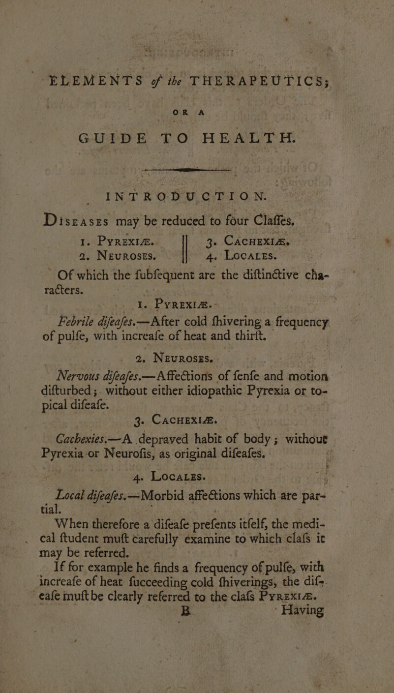 ELEMENTS of the THERAPEUTICS; OR A GUIDE TO HEALTH’ INTRODUCTION. Disraszs may be reduced to four Claffes, - CacHEXIa. . Locares. 1. PyRextz.. 2. NEUROSES. Of which the fubfequent are the diftinétive cha- racters. ia ¥ PyREXIA. Febrile difeafes.—After cold fhivering a eps of pulfe, with increafe of heat and thirft. 2. NEUROSES. Nervous difeafes.— Affections of fenfe and motion difturbed ;. without either idiopathic Pyrexia or to- pce difeafe. 3. CacHEXLA. Gachexies.—A depraved habit of body ; withdut Pyrexia-or Neurofis, as original difeafes. if . LOcaLgs. _ Lea difeafes. ~Morbid affections hich are par- tia When therefore a difeafe prefents itfelf, the medi- . ¢al ftudent mutt carefully ¢ examine to which clafs it may be referred. If for example he finds a yea: of pulfe, with increafe of heat fucceeding cold fhiverings, the dif. _ eafe muftbe clearly referred to the clafs Pyrexia. § Having