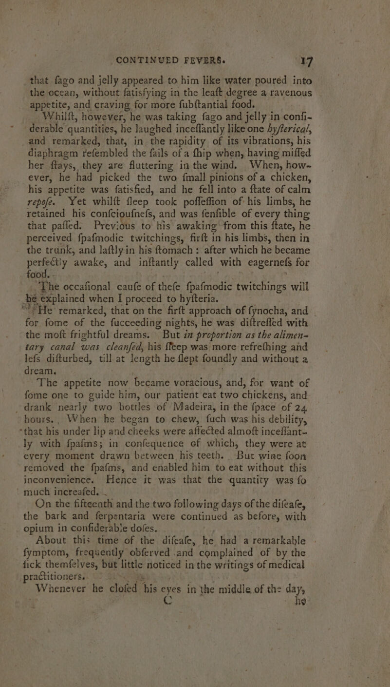 that fago and jelly appeared to him like water poured into the ocean, without fatisfying in the leaft degree a ravenous appetite, and craving for more fubftantial food. _ Whilft, however, he was taking fago and jelly in confi- derable quantities, he Jaughed inceflantly like one Ay/erical, and remarked, that, in the rapidity of its vibrations, his diaphragm refembled the fails of a fhip when, having miffed her ftays, they are fluttering in the wind, When, how~ ever, he had picked the two {mall pinions of a chicken, his appetite was fatisfied, and he fell into a ftate of calm repofe. Yet whilft fleep took poffeffion of his limbs, he retained his confcioufnefs, and was fenfible of every thing that pafled. Previous to his awaking from this ftate, he perceived fpafmodic twitchings, firft in his limbs, then in the trunk, and laftly in his ftomach : after which he became peer? awake, and inftantly called with eagernefs for food. - ee et ; The occafional caufe of thefe fpafmodic twitchings will be explained when I proceed to hyfteria. “* He remarked, that on the firft approach of fynocha, and for fome of the fucceeding nights, he was diftrefled with the moft frightful dreams. But ia proportion as the alimen- tary canal was cleanfed, his {feep was more refrefhing and lefs difturbed, till at length he flept foundly and without a dream, The appetite now became voracious, and, for want of fome one to guide him, our patient eat two chickens, and _ drank nearly two bottles of Madeira, in the {pace of 24 bours., When he began to chew, fuch was his debility, that his under lip and cheeks were affected almoft inceflant- ly with fpafms; in confequence ef which, they were at every moment drawn between his teeth. ‘But wine foon removed the fpafms, and enabled him to eat without this inconvenience. Hence it was that the quantity was fo ' much increafed. ~ On the fifteenth and the two following days of the difeafe, the bark and ferpentaria were continued as before, with opium in confiderable doles, : About this time of the difeafe, he had a remarkable | fymptom, frequently obferved .and complained of by the fick themfelves, but little noticed in the writings of medical practitioners. Te | | Vhenever he clofed his eyes in the middle of the day, . C ~ he