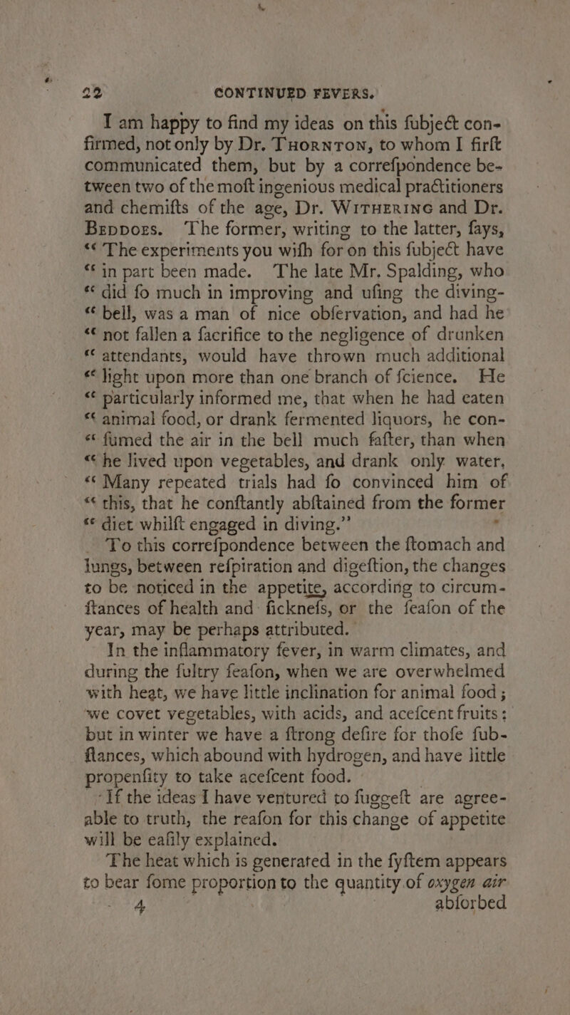 I am happy to find my ideas on this fubjeé con- firmed, not only by Dr, THornron, to whom I firft communicated them, but by a correfpondence be- tween two of the moft ingenious medical pratitioners and chemifts of the age, Dr. WiTHERING and Dr. Beppors. ‘The former, writing to the latter, fays, ‘*¢ The experiments you with for on this fubject have ‘in part been made. The late Mr. Spalding, who ** did fo much in improving and ufing the diving- “ bell, was a man of nice obfervation, and had he ‘© not fallen a facrifice to the negligence of drunken f attendants, would have thrown much additional ** light upon more than one branch of fcience. He “¢ particularly informed me, that when he had eaten *¢ animal food, or drank fermented liquors, he con- ** fumed the air in the bell much fafter, than when “he lived upon vegetables, and drank only water, «© Many repeated trials had fo convinced him of “¢ this, that he conftantly abftained from the former «© diet whilft engaged in diving.” , To this correfpondence between the ftomach and lungs, between refpiration and digeftion, the changes to be noticed in the appetite, according to circum- ftances of health and: ficknefs, or the feafon of the year, may be perhaps attributed. In the inflammatory fever, in warm climates, and during the fultry feafon, when we are overwhelmed with heat, we have little inclination for animal food ; we covet vegetables, with acids, and acefcent fruits: but in winter we have a ftrong defire for thofe fub- flances, which abound with hydrogen, and have little propenfity to take acefcent food. ) Tf the ideas I have ventured to fuggeft are agree- able to truth, the reafon for this change of appetite will be eafily explained. The heat which is generated in the fyftem appears to bear fome proportion to the quantity.of oxygen air 5B ate abforbed