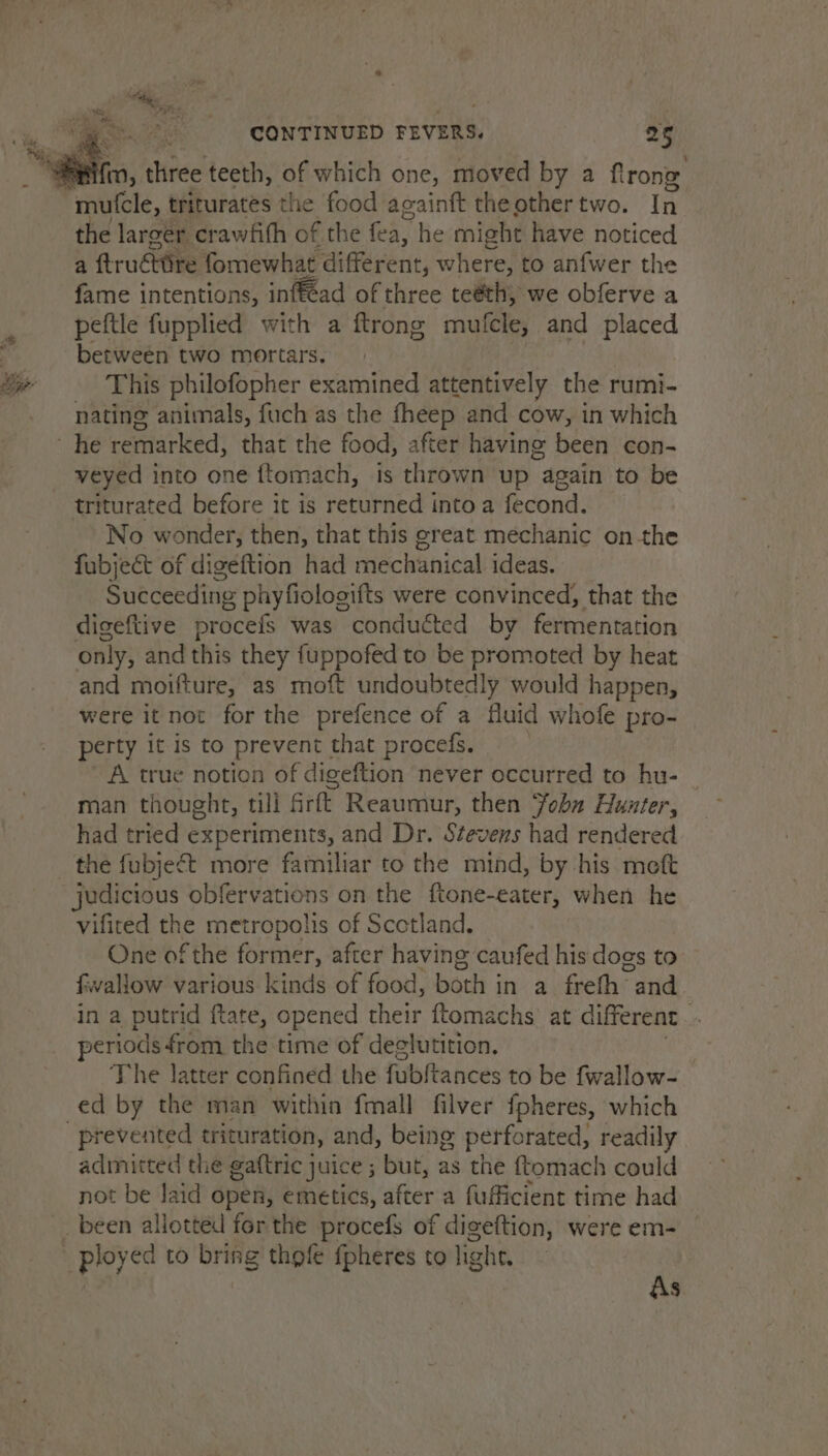 fm, three teeth, of which one, moved by a flrong the larger crawfifh of the fea, he might have noticed a ftruéitire fomewhat different, where, to anfwer the fame intentions, inf€cad of three teéth, we obferve a peftle fupplied with a ftrong mutfcle, and placed between two mortars. This philofopher examined attentively the rumi- nating animals, fuch as the fheep and cow, in which veyed into one ftomach, is thrown up “again to be triturated before it is returned into a fecond. No wonder, then, that this great mechanic onthe fubject of digeftion had mechanical ideas. Succeeding phyfiolooifts were convinced, that the digeftive procefs was conducted by fermentation only, and this they fuppofed to be promoted by heat and moifture, as moft undoubtedly would happen, were it not for the prefence of a fluid whofe pro- perty it is to prevent that procefs. A true notion of digeftion never occurred to hu- man thought, till rft Reaumur, then Yobn Hunter, had tried experiments, and Dr. Stevens had rendered the fubje¢t more familiar to the mind, by his meft judicious obfervations on the ftone-eater, when he vificed the metropolis of Scotland. One of the former, after having caufed his dogs to fiwallow various kinds of food, both in a freth and in a putrid ftate, opened their ftomachs at different. periods from the time of deglutition. 7 The latter confined the fubftances to be fwallow- ed by the man within fmall filver fpheres, which admitted the gaftric juice ; but, as the ftomach could not be Jaid open, emetics, after a fufficient time had As