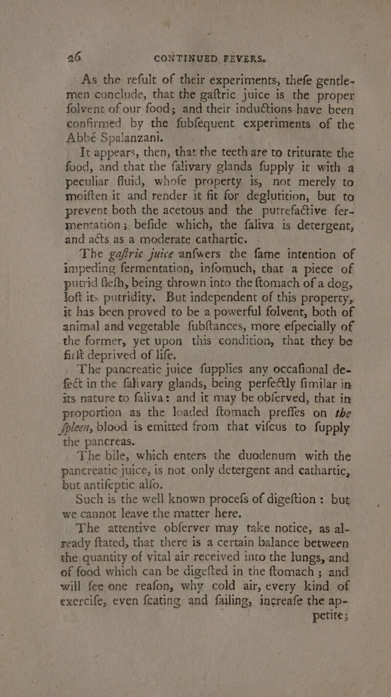 As the refult of their experiments, thefe gentle- men conclude, that the gaftric juice is the proper folvent of our food; and their inductions have been confirmed by the fubfequent experiments of the Abbé Spalanzani. | It appears, then, that the teeth are to triturate the food, and that the falivary glands fupply it with a peculiar fluid, whofe property is, not merely to moiften it and render it fit for deglutition, but to prevent both the acetous and the putrefactive fer- mentation; befide which, the faltva is detergent, and acts as a moderate cathartic. The gafirie juice anfwers the fame intention of impeding fermentation, infomuch, that a piece of putrid flefh, being thrown into the ftomach of a dog, loft its putridity. But independent of this property, it has been proved to be a powerful folvent, both of animal and vegetable fubftances, more efpecially of the former, yet upon this condition, that they be ‘firtt deprived of life. | The pancreatic juice fupplies any occafional de- fect in the fakvary glands, being perfectly fimilar in its nature to falivas and it may be obferved, that in proportion as the loaded f{tomach preffles on the fpleen, blood is emitted from that vifcus to fupply the pancreas. The bile, which enters the duodenum with the pancreatic juice, is not only detergent and cathartic, but antifeptic alfo. Such is the well known procefs of digeftion : but we cannot leave the matter here. The attentive obferver may take notice, as al- ready ftated, that there is a certain balance between the quantity of vital air received into the lungs, and of food which can be digefted in the ftomach ; and will fee one reafon, why cold air, every kind of exercife, even {cating and fajling, increafe the ap- | petite;