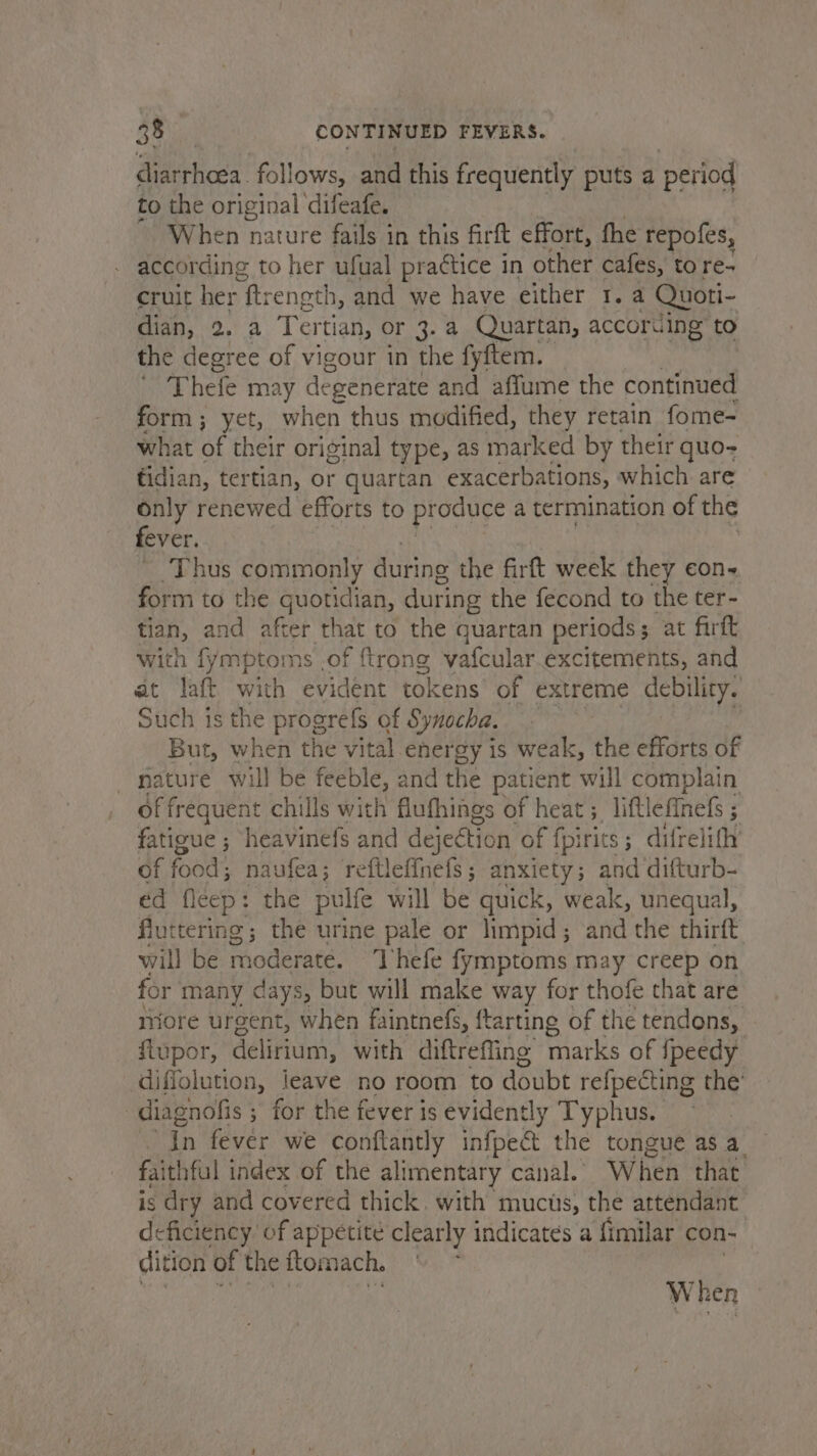 diarrhcea. follows, and this frequently puts a period to the original difeafe. When nature fails in this firft effort, fhe repofes, according to her ufual practice i in other cafes, tore- cruit her “ftrength, and we have either 1. a Quoti- dian, 2. a Tertian, or 3. a Quartan, accoruing to the degree of vigour in the fyftem. Thefe may degenerate and affume the continued form; yet, when thus modified, they retain fome- what of their original type, as marked by their quo- tidian, tertian, or quartan exacerbations, which are only renewed efforts to pt oduce a termination of the fever. * Thus commonly during the firft week they eon. form to the quotidian, during the fecond to the ter- tian, and after that to the quartan periods; at firft with fymptoms .of {trong vafcular.excitements, and at laft with evident tokens of extreme debility. Such is the progrefs of Synocha. But, when the vital energy is weak, the efforts of nature will be feeble, and the patient will complain of frequent chills with flufhings of heat ; 3, liftlefinefs ; fatigue ; heavinefs and dejection of fpirits ; difreli tht of (ober. naufea; reftlefinefs ; anxiety ; and difturb- ed fleep: the pulfe will be quick, weak, unequal, fluttering; the urine pale or lhmpid; and the thirft will be moderate. ‘Thefe fymptoms may creep on for’ many days, but will make way for thofe that are more urgent, when faintnefs, ftarting of the tendons, flupor, delirium, with diftreffing marks of {peedy diffolution, leave no room to doubt refpecting the’ -diagnofis ; for the fever is evidently Typhus. in fevér we conftantly infpect the tongue asa — faithful index of the alimentary canal. When that’ is dry and covered thick. with mucus, the attendant deficiency of appetite clearly indicates a {imilar con- | dition of the ftomach. When