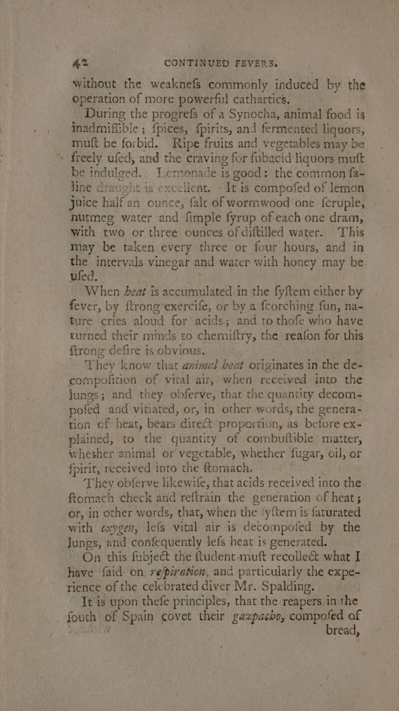 - without the weaknefS commonly induced by the operation of more powerfi! cathartics. A During the progrefs of a Synocha, animal food is inadmifib! le; {pices, fpirits, and fermented liquors, mutt be forbid, Ripe fruits and vegetables may be freely ufed, and the craving for fiabacid liquors muft be indulged, Lemonade is good: the common fa- Jine draught is excelent. - It is compofed of lemon nutmeg water and fimple fyrup of each one dram, with two or three ounces of diftilled water. This may be taken every three or four hours, and in the intervals vinegar and water with honey may be. uled. When heat is accumulated in the fyftem either by fever, by ftrong’exercife, or by a fcorching fun, na- ture cries aloud for acids; and to thofe who have turned their minds to chemiftry, the reafon for this {trong defire is obvious. | They know that azimel heat originates in the de- compofition of vital air, when fe behind) into the lungs; and they obferve, that the quantity decom- pofed and vitiated, or, in other words, the genera- tion of heat, bears direct ‘propertion, as before ex- plained, to the quantity of combuftible matter, whether animal or vegetable, whether fugar, oil, or fpirit, received into the tomach. They obferve likewife, that acids received into the ftomach check and reftrain the generation of heat ; or, in other words, that, when the iy{tem is faturated with exyger, lefs vital air is decompofed by the On this fubjeét the ftudent-muft recolle&amp; what I have faid: on re/piration, and particularly the expe- rience of the celebrated diver Mr. Spalding. It is upon thefe principles, that the reapers in the form of Spain covet their gazpacho, compofed af : | | bread,