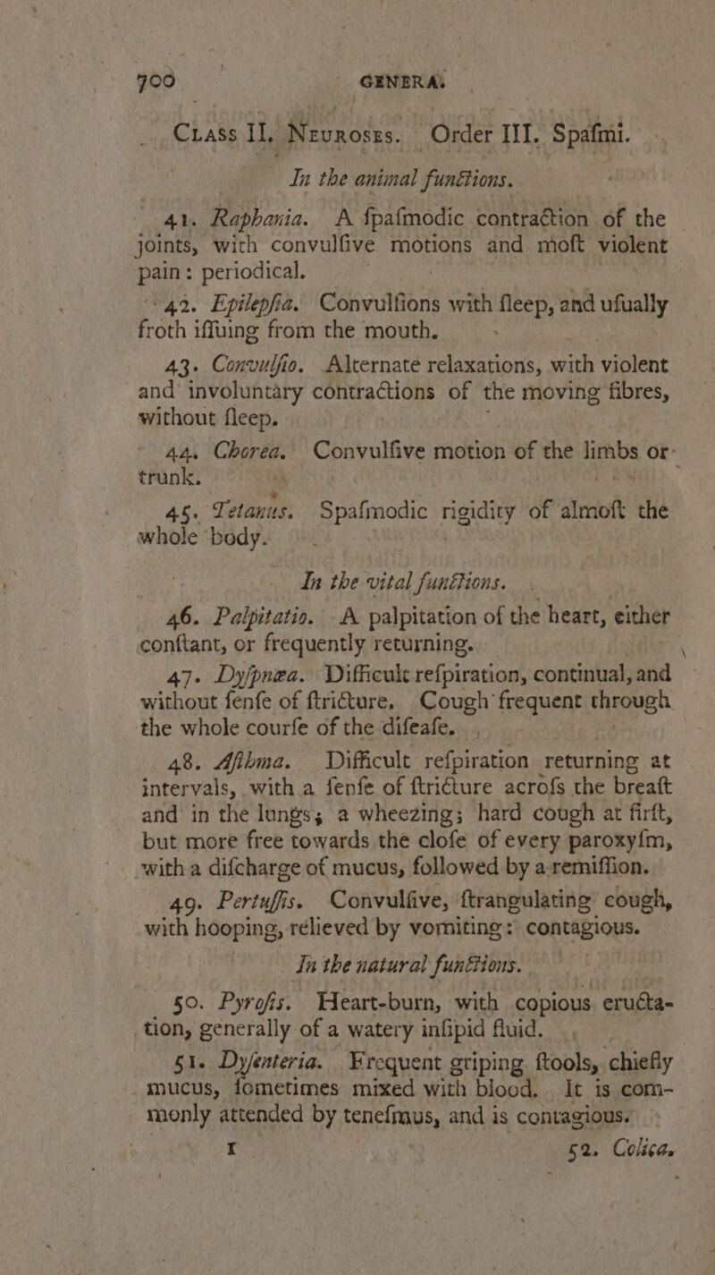 god. GENERAL Crass I], Nevroszs. — Order IIT. Spafini. - In the animal funttions. 41. Raphania. A fpafmodic contra¢tion of the joints, with convulfive motions and moft violent pain: periodical. 42. Epilepfia. Convulfions with fleep, and ufually froth iffuing from the mouth. 43. Convulfio. Alternate relaxations, with violent and involuntary contractions OF the moving fibres, without fleep. 44. Chorea. Convulfive motion et the at or: trunk. 4s. slanis: Spafmodic esi of almoft the whole body. In the vital funéions. 46. Palpitatio. A palpitation of the heart, either conftant, or frequently returning. | 47. Dy/pnea. Difficult refpiration, continual, and without fenfe of ftriture. Cough frequent through the whole courfe of the difeafe. 48. Afbma. Difficult refpiration returning at intervals, with a fenfe of ftri€ture acrofs the breatt and in the lungs; 2 wheezing; hard cough at firft, but more free towards the clofe of every paroxy{m, with a difcharge of mucus, followed by a:remiffion. 49. Pertuffs. Convulfive, ftrangulating: cough, with hooping, relieved by vomiting: contagious. tn the natural funétions. 50. Pyrofis. Weart-burn, with copious eructa- _tion, generally of a watery infipid fluid. 51. Dy/enteria. Frequent griping ftools, chiefly _mucus, fometimes mixed with blood. It is com- monly attended by tenefmaus, and is contagious. r 52. Colca.