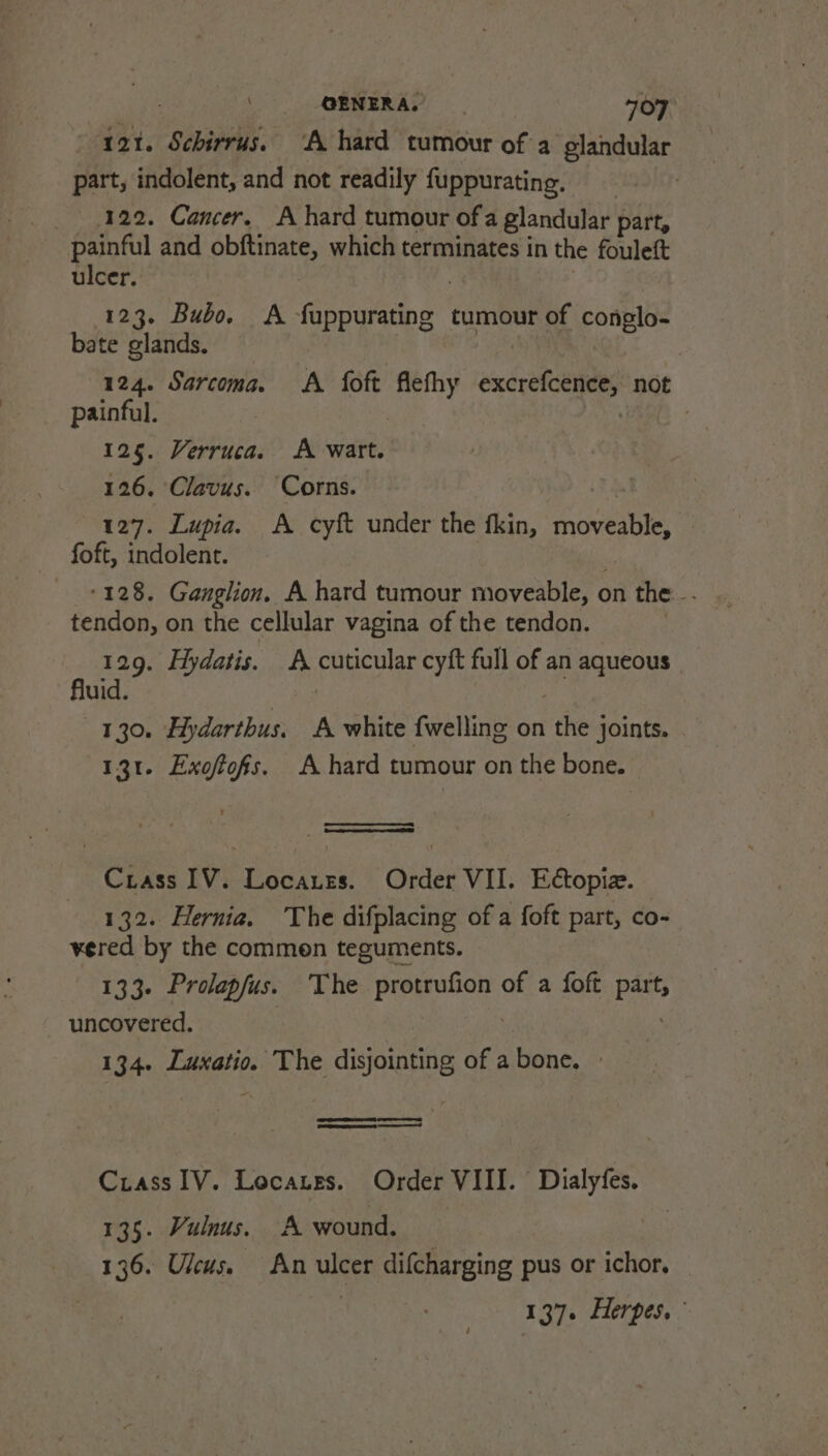 121. Schirrus. ‘A hard tumour of a elandular part, indolent, and not readily fuppurating. 122. Cancer, A hard tumour ofa glandular part, painful and obftinate, which terminates in the fouleft ulcer. | : 123. Bubo. A fuppurating tumour of conglo- bate glands. 124. Sarcoma. &lt;A foft flefhy excrefcence, not painful. | | 125. Verruca. A wart. 126, Clavus. Corns. t 127. Lupia. A cyft under the fkin, moveable, foft, indolent. | tendon, on the cellular vagina of the tendon. — 129. Hydatis. A cuticular cyft full of an aqueous fluid. 3 ee 130. Hydarthus. A white {welling on the joints. | 131. Exoftofs. A hard tumour on the bone. Crass IV. Locares. Order VII. Edtopiz. 132. Hernia. The difplacing of a foft part, co- vered by the commen teguments. 133- Prolapfus. The protrufion of a foft part, uncovered. | 3 134. Luxatio. The disjointing of a bone, » pases Crass IV. Locates. Order VIII. Dialyfes. 135. Vulnus. A wound. | 136. Uleus. An ulcer difcharging pus or ichor, — 137. Herpes.