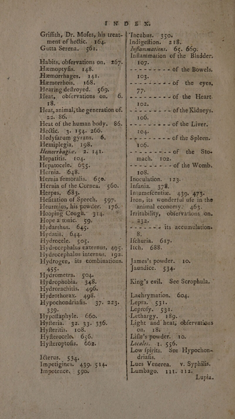 Griffith, Dr. Mofes, his treat- ment of hectic. 164. Gutta Serena... 561. Habits, obfervations on, 267. Hezmoptyfis. 148. ) _Hemorrhages. 141. Hemorrhois, 168. ©. Hearing deftroyed. 569. Heat, obfervations on. 6. ta Heat, animal, the generation of. 22. 86. Heat of the human body, 86. | Hedtic. °3. 154. 266. Hedyfarum gyrans. 6, Hemiplegia, 198. ' Hemorrhagic. 2. Hepatitis. 104. Hepatocele. 655. ‘Hernia. 648. Hernia femoralis. 141. 650. Hernia of the Cornea. “560. Herpes, 683. Hefitation of Speech. 597. Teurmius, his powder: 176.» Hooping Coogh,” Hope a’tonic.” $9. Hydarthus. 645. Hydatis. 644. Hydrocele. 505. Hydrocephalus externus, 495. Hydrocephalus i internus, 192. Hydrogen, its combinations. 455- Hydrometra. 504, Hydrophobia. 348. Hydrorachitis. 496. “Hydrothorax. 498. Hypochondriafis. 37. 223. H ; atl: 660. Hytteria. 32. 33- 336. Hyfteritis. 108. - Hyfteroceles 656. Hyfteroptofis, 662. Iéterus.. § 34. Impetigines. 439. 514. Impotence, 590 “Tacubus. 350. 2 FEL 1h; Inflammations. 65. 669. Inflammation of the Bladder. hfO7. ee eae -of the Bowels. TOR. eee , he dae Sas --of the eyes. 77° do i ute Recah so, Was - of the Heart. 102. | AN NCH Je ae &amp; of the Kidneys. 100. . mt, Cee De of the Liver. be. TOA ' -e---- eee of the Spleen. 406. Cte a ee of the Sto mach. 102. Dat Ma elena of the Womb. 108. Inoculation. 123. Infania. 378. Intumefcentiz. 430. 473. Tron, its wonderful ufe in the animal economy. 463. Irritability, obfervations “on. A 4320 ioe foe nS its accumulations Ifchuria. 617. Itch. / 688. James’s powder. 10. Jaundice. 534. King’s evil. See Scrophula.  604. ee Leprofy. rage Light and weet, obfervations on. 18% . Lifle’s: powder. = Locales. -1. §56. Low {pirits. See Hypochon~ driafis, Py Lues Venerea. -LLumbago. 111. v. Syphilis. 112, ~ ‘Lupia.