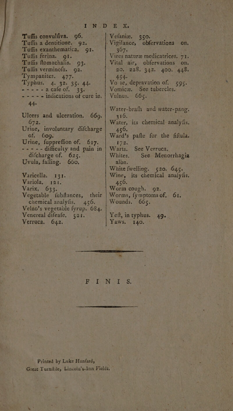 Tuffis convulfiva. 96. Tuffis a dentitione. gz. Tuffis exanthematica, gr. Tuflis ferina. I. Tuflis tomachalis. 93. Taflis verminofa. 92. Tympanites. 477. Typhus.” 4. 32s 35: 44. ----- acafeof. 33. ----- indications of cure in. Ulcers and ulceration. 672. Urine, involuntary difcharge of. Gog. Urine, fuppreffion of, 617. nee - difficulty and pain in difcharge of. 625. Uvula, falling. 660, 669. Varicella. 131. Variola, 121. Varix. 633, Vegetable fubftances, their chemical analyfis. 456. Velno’s vegetable fyrup. 684, Venereal difeafe. 521. Verruca. 642. Vefaniz. 350. - Vigilance, obfervations on, 367. Vires nature medicatrices. 71. Vital air, obfervations on. 20. 228. 342. 400. 448. 454- ‘ Vo ie, depravation of. 595. Vomice. See tubercles. Vulnus. 665. Water-brafh and Hcl gual S 316. aie its chemical. analpf fis. 456. Ward’s pafte for the fiftula. 172. Warts. See Verruca, Whites, See Menorrhagia alba. White fwelling. 520. 645. Wine, its chemical analyfis. 450. Worm cough. 92. Worms, fy mptoms of, 61, Wounds, 665. Yet, intyphus. 49. Yaws. 140. ° Printed by Luke Hanfard,