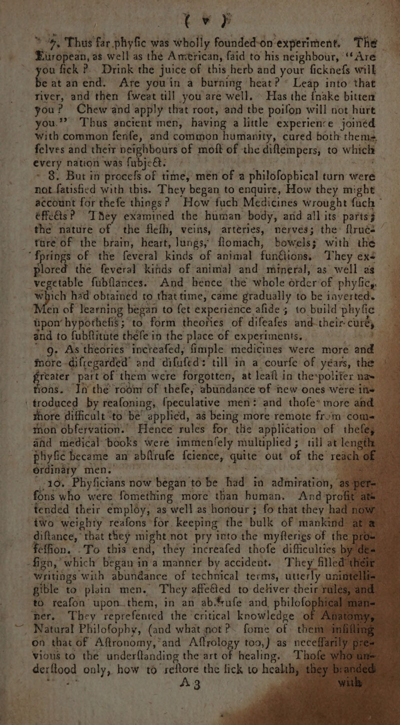 tw } * “», Thus far .phyfic was wholly founded-on'experiment, The jiropean, as well as the Amtrican, faid to his neighbour, ‘Are you fick ?. Drink the juice of this herb and your ficknefs will be at an end. Are youin a burning heat? * Leap into that river, and then fweat till you are well. © Has the {nake bitter you? Chew and apply that root, and the poifon will not hurt you.” Thus ancient men, having a little experience joinéd with common fenfe, and common humanity, cured both thems, felves and their neighbours of moft of the diflempers, to which every nation was fubje&amp;: . PS Rh ~ 8. But in procefs of time, men of a philofophical turn were not fatisfied with this. They began to enquire, How they might account for thefe things? How fuch Medicines wrought fuch © éffcdts P' TMey examined the human body, and all its parts} the nature of the flefh, veins, arteries, nerves; the: Nrucs ee ee plored the feveral ‘kinds of ‘animal and mineral, as well ae vegetable fubflances. And hence the whole orderof phyficy, ty had obtained to that time, came gradually to be inverted. ‘Men of learning began to fet experience afide 5 to build phyfic. pon hypothefis; to form theories of difeafes and-their-curéy and to fubftitute thefe in the place of experiments, | a ' g. As theories increafed, fimple medicines were more and more -difregarded’ and ‘difufed’: till in a courfe of years, the Si part of them were forgotten, at leaft in thespoliter na ons. In the rodm of thefe, abundance of ‘new ones were i more difficult “to be’ applied, a8 being more remote from ¢ mon obfervation.. Hence’ rules for the application of th and medical books were immenfely multiplied; tll at length phyfic became an abflrufe fcience, quite out of the re &lt; 10, .Phyficians now began to be had in admiration fons who were fomething more than human. And’p tended their employ, as well as honour 3 fo that they | iWo weighty reafons for. keeping the bulk of manka diftance, that they might not pry into the myfterigs of feffion. .To this end, they increafed thofe difficultie Writings with abundance of technical terms, utter gible to plain men. They affeéted to deliver thei to. reafon upon.them, in an ab-frufe and. philofo ‘per. They reprefented the critical knowledge o y unintel on that of Aftronomy,*and Aftrology too,) as nec derflood only, how to ‘seftore the fick to health, - she A3 my ual