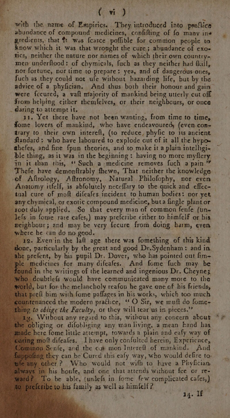 ‘ with the. name of Empiricse They introduced into practice abundance of compound: medicines, confifting of fo many ine gredients, that ft wes f{carce pofible for comaion people to know which it was that wronght the cure; abundance of exo= tics, neither the nature nor names of which their own country-~ mer underflood: of chymicals, fuch as they neither had fkill, nor fortune, nor time to-prepare: yea, and of dangerous-ones, fuch as they could not ufe without hazarding life, but by the advice of a phyfician. And thus both their honour and gain were fecured, a vaft majority of mankind being utterly cut off $rom helping cither themfelves, or their neighbours, or once . daring to attempt it. A 41. Yet there bave not been wanting, from time to time, fome lovers of mankind, who have endeavoured (even.con- trary to their own intereft, (to reduce, phyfic to 1s ancient Standard: who have laboured to explode cut of it all the hypo ahefes, and fine fpun theories, and to make it a plain intelligi- dle thing, as it was in the beginning: having no more myflery 9 it than this, ‘* Such a-medicine removes fuch a pain.” _ Thefe have demonftrably fhewn, That neither the knowledge | of Affrology, Aftronomy, Natural Philofophy, nor even Anatomy itfelf, is abfolutely neceffary to the quick and effec= — tual cure of moft difeafes incident to human bodies: nor yet any chymical, or exotic compound medicine, buta fingle plant or oot duly applied. So that every man of common fenfe (un efs in fome rare cafes,) may prefcribe either to himfelf or his eighbour; and may be very fecure from doing harm, even ere he can do no good. 19. Even'in the Jaft age there was fomething of this kind one, particularly by the great and good Dr,Sydenham: and in prefent, by his pupil Dr. Dover, who has pointed out fim= medicines for many difeafes. And fome fuch may be in the writings of the learned and ingenious Dr. Cheyne; oubtlefs would have communicated many more to the 1, but for the melancholy reafon he gave one of his friends, _prefi bim with fome paflages in his works, which too much tenanced the modern pradlice, ‘* O Sir, we muff do fome- ng to oblige the Faculty, or they will tear'us in pieces.” 3. Without any regard to this, without any concern about * &amp; obliging or difobliging any man living, a mean kand has ¢ fome little attempt, towards a plain and eafy way of difeafes. Ihave only confulted herein, Experience, enfe, and the cu® mon Interefl of mankind. And y can be’ Cured this eafy way, who would defire to: t? Who would not wifh to have a Phyfician is honfe, and one that attends without fee or re- be able, (unlefs in fome few complicated cafes,) ibe to his family as well as himfelf ? a | 14. If Riedy i