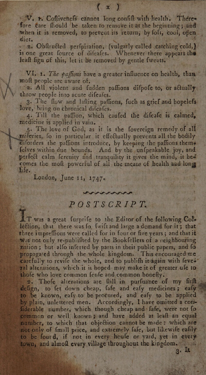 ‘Pa ow, tr. Coftivehef¥ cannot Tong confit with health. ‘Theres fore tare fhould ‘be. taken to remove itat the beginning 5» and ‘i diet it is removed, to prevent its return, by Soft, cool, ofen dete 2. Obfiru&amp;ed perfpiration, (valgarly called catching cold, is one great fource of difeafes.. Whenever there appears the Teaft fign of this, let it be removed by gentle fweats. VI..1. The paffons have a greater influence on health, than rd mbit people are aware of; ~2. All violent and fudden paffions pee to; or aually: \ ees people into acute difeales. 3. The flow and lafling. paffions, fuch as grief and hopelefs. Jove, bring on chronical dileafes. 4. Till the paffion, which caufed the difeafe is calmed, medicine is applted in vain. : 5+ The love of God, as it is the fovereign remedy of all miferies, fo in particular it effe€lually prevents all the bodily iforders ‘the paffions introduce, by keeping the paffions thems toes within due hounds. And by the un{peakable joy, and ‘perfe&amp; calm ferenity and tranquility it gives the mind, it be4 ‘ : ag the moft powerful of all. the means of bealsh, and long } Mee. a _ London, June 11, 1747. iy ; a 2 POSTSCRIPT. T was a ee furprife to the Editor of the following Cots Bion, that there was fo, {wift and large ademand for it; that” three impreffions were called for in four or five years; and that it Was not only re-publifhed by the Bookfellers of a neighbouring ion; but alfo inferted by parts in their public papers, and fo pagared through the whole kingdom. This eacouraged'me  farefully to revife the whole, and to publifh ipagain with feves” fal alterations, which it is hoped. may make it of greater ufe to thofe who love common fenfe and common honefly. 2. Thofe alterations are fill in. parfudnee of my fick , to fet down cheap, fafe and eafy medicines 3 € ae be known, eafy.to be pro¢ured, and eafy to be applie plain, unlettered men. Accordingly, Ihave omitted a cons _ able number, which though cheap and» fafe, were not fo mon or well known and have added at leaft an equak Iber, to which that objeétion cannot be made &gt; which are — ly of {mall prices, and extremely fafe, but likewife eafily urd, if not in every houfe or yard, yet in every 4 al saan every village Alroughout the kingdom.» ph ah iE 3: