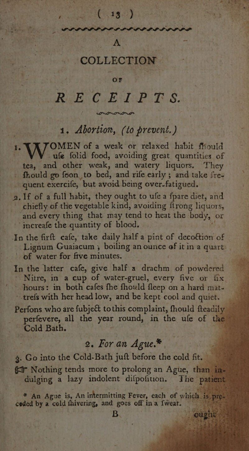 62 eres ee “Aes ‘ : ae NAD Nagle o&gt; aa ta ‘ ~ ( 13 ) : . ' ie Re Lye? Rae 2 LPL LL PDL LLL LPL LILO L PL a A. ) COLLECTION ; ‘oF | Rigk\ C.EM LP ES: sf 1. Abortion, (to prevent.) I. OMEN of a weak or relaxed habit ffiould ufe folid food, avoiding great quantities of tea, and other weak, and watery liquors. They - fhould go foon. _to bed, and rife early ; and take fre- quent exercife, ‘but avoid being over-fatigued. 2. 1f of a full habit, they ought to ule a fpare diet, and chiefly of the vegetable kind, avoiding flrong liquors, and every thing that may tend to heat the ‘body, or ~~ increafe the quantity of blood. In the firft cafe, take daily half a pint of decoftion of Lignum Guaiacum ; boiling an ounce ef it in a quart , ; ' of water for fftve minutes. . * In the latter cafe, give half a drachm of powdered ; + Witre, in a cup of water-gruel, every five or {ix hours: in both cafes fhe fhowld fleep on a hard mat- ~.trefs with her head low, and be kept cool and quiet. Perfons who are fubjeé&amp; tothis complaint, fhould fteadily — erfevere, all the year round, in the ufe of the Cold Bath. | 2. For an Ague.* a } . Go into the Cold-Bath juft before the cold fit. _ _ = Nothing tends more to prolong an Ague, eo ! _dulging a lazy indolent ae ipa The | patient * An Ague is, An intermitting Fever, pit of whi ceded by é a cold fhivering, and goes off ina {weat. | B.