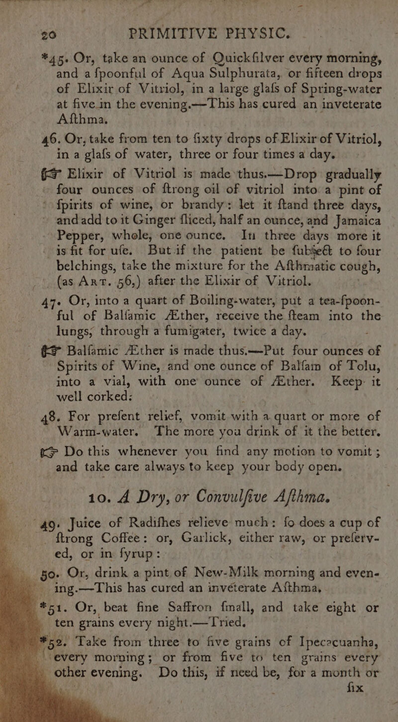 i Ne eee a a al = 7 = * he le Pe pe : ‘ asl “ 20 PRIMITIVE PHYSIC. *45. Or, take an ounce of Quickfilver every morning, and a fpoonful of Aqua Sulphurata, or fifteen drops of Elixir of Vitriol, in a large glafs of Spring-water at five in the evening.—This has cured an inveterate Afthma. 46. Or, take from ten to fixty drops of Elixir of Vitriol, in a glafs of water, three or four times a day. i Elixir of Vitriol is made thus. —Drop gradually four ounces of ftrong oil of vitriol into a pint of ’ fpirits of wine, or brandy: let it ftand three days, ~ andadd to it Ginger fliced, half an ounce, and Jamaica Pepper, whole, one ounce. In three days more it is fit for ufe. But.if the patient be fubje&amp; to four belchings, take the mixture for the Afthmatic cough, -’. (as Art. 56,) after the Elixir of Vitriol. . Or, into a quart of Boiling-water, put a tea-fpoon- ful of Balfamic /Aéther, receive the fteam into the lungs, through a fumigater, twice a day. - = Balfamic ther is made thuss—Put four ounces of Spirits of Wine, and one ounce of Balfam of Tolu, into a vial, with one’ ounce of /Xther. Keep: it well cored: 48. For prefent relief, vomit ehh a quart or more of Warm-water. The more you drink of it the better. &amp; Do this whenever you find any motion to vomit ; and take care always to keep your body open. 10. A Dry, or Convulfive Afthma. 49. Juice of Radifhes relieve much: fo does a cup of _ ftrong Coffee: or, Garlick, either raw, or prelety- ed, or in fyrup: G0. Or, drink a pint of New-Milk morning and even- __ ing.—This has cured an inveterate Afthma,. (51. Or, beat fine Saffron fmall, and take eight or ten grains every night.—Tried. 52. Take from three to five grains of Ipececuanha, Y i every morning ;_ or from five to ten grains every _ other evening. Do this, if need be, for a month or its fix