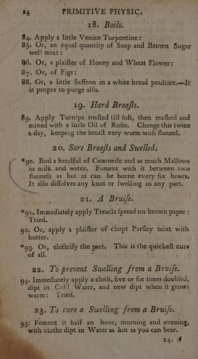 wa REST aaa | $4. Apply a little Venice Turpentine: | 85. Or, an equal quantity of Soap and Brown Sugar well mixt: fo 96. Or, a plaifter of Honey and Wheat Flower: 87. Or, of Figs: — . | 88. Or, a little Saffron in a white bread poultice.—It 4S proper to purge alfo. 1g. Hard Breafts. 89. Apply Turnips roafted till foft, then mafhed and mixed with a little Oil of Rofes. Change this twice aday, keeping the breaft very warm with flannel. 20. Sore Breajfts and Swelled: *.*90. Boil a handful of Camomile and as much Malfows in milk and water. Foment with it between two A flannels as hot as can be borne every fix hours, ‘It alfo diffolves any knot or {welling in any part. ee ! 21. A Bruife. *91, Immediately apply Treacle fpread on brown Paper : - Tried. +i g2. Or, apply a plaifter of chopt Parfley mixt with butter. | *93. Or, eleétrify the part. This is the quickeft cure of all. , . 22. Ts prevent Swelling from a Bruife. 94. Immediately apply a cloth, five or fix times doubled, dipt in Cold Water, and new dipt when it grows | warm: ‘ried. 23. To curea Swelling from a Bruzfe. 95: Foment it half an hour, morning and evening, with cloths dipt in Water as hot as you can bear. i 24. A