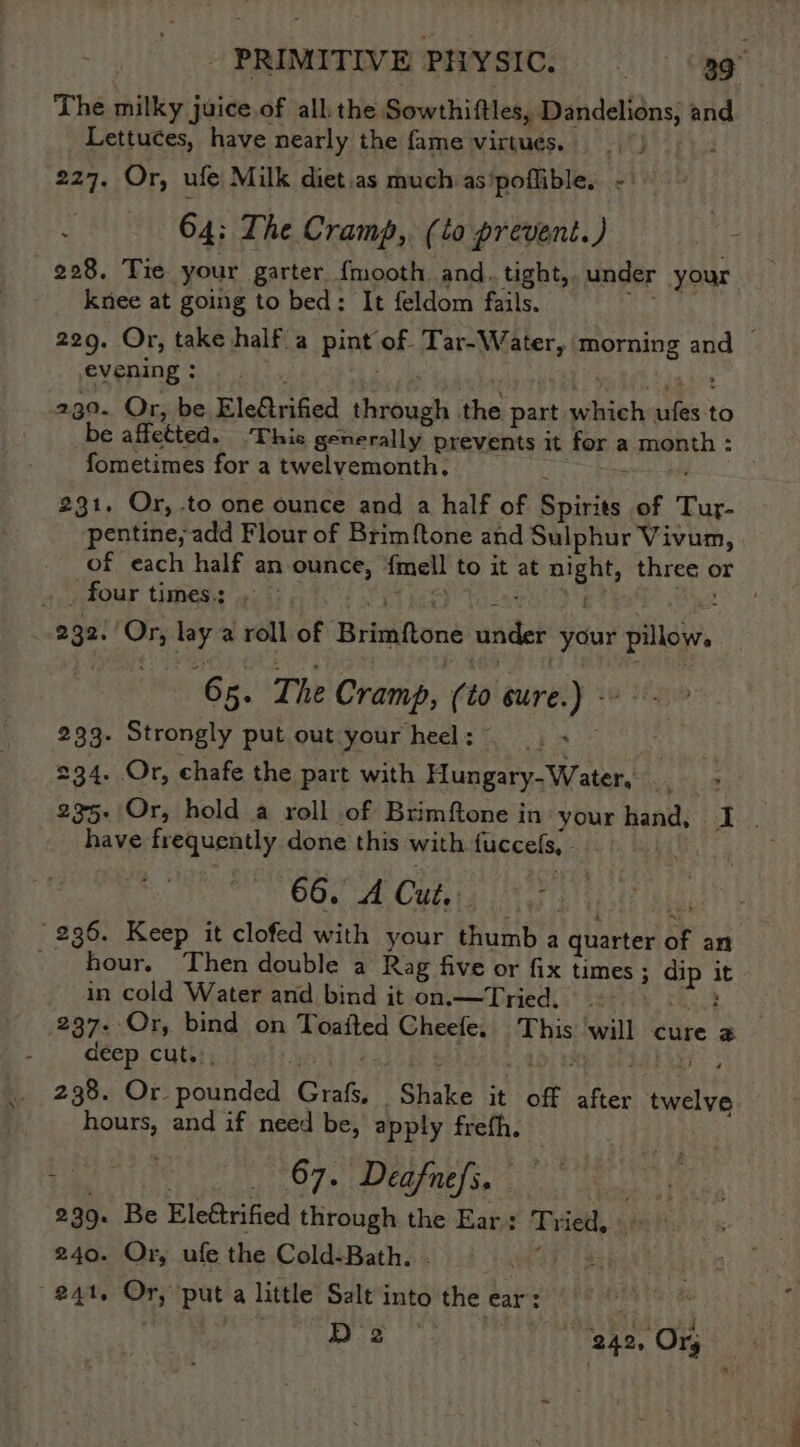 The milky j juice.of all the Sowthittes, Dandelions, and Lettuces, have nearly the fame virtues. 227. Or, ufe Milk diet.as much as'poflible. - | 64: The Cramp, (to prevent.) 228. Tie your garter. {mooth and. tight, under your knee at going to bed: ‘It feldom fails. 229. Or, take half a pint’ ‘of. Tar-W Mets morning and — evening : 230. Or, be Ele@rified tough ithe part pach; i to be affetted. ‘Thie generally prevents it for a is fometimes for a twelvemonth. 231. Or, to one ounce and a half of Saclay of Tur- pentine, add Flour of Brimf{tone and Sulphur Vivum, of each half an ounce, {mell to it at aie three or four times: . 2 232. sn lay a roll of Brimfone ander your vis 65. The Cramp, (10 cure. sib 233. Strongly put out your heel : 234. Or, chafe the part with Base Wiest hi 235- Or, hold a roll of Brimftone in your hand, £3 32 have frequently done this with fuccels, 66. A Cut. 236. Keep it clofed with your thumb a quarter of an - hour. Then double a Rag five or fix times ; ; vP it in cold Water and bind it on.—tTried. 237. Or, bind on Toaited Cheefe. ahs wail cure ; deep cut... 238. Or. pounded Cut. Sitke it be va epitia hours, and if need be, apply frefh. t Ze 67. Deafnefs. 299. Be Elettrified through the Ear: Py ied, 240. Or, ufe the Cold-Bath. 241. Or, put a little Salt into the ear: ; Dre i! 242, Ory