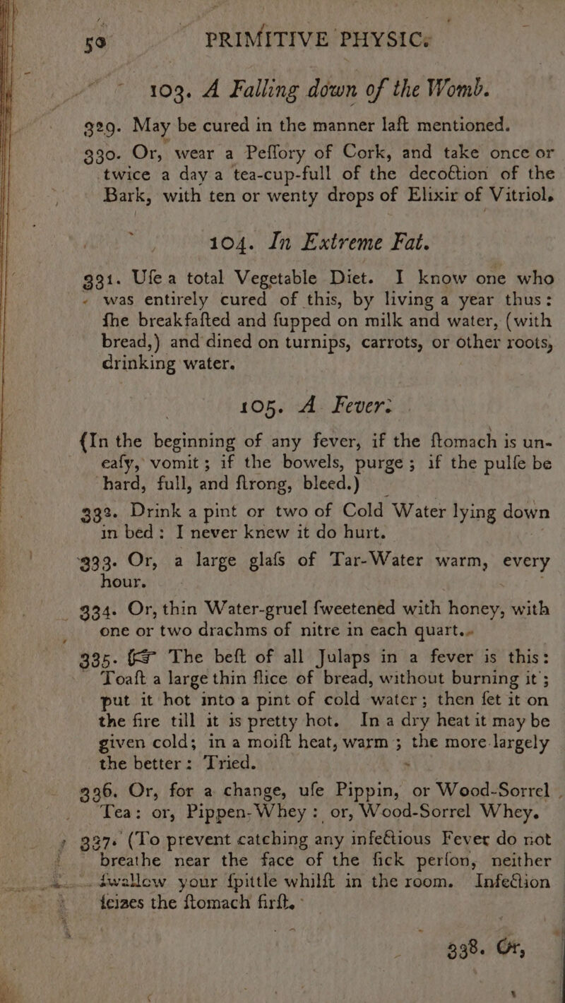 103. A Falling down of the Womb. 329. May be cured in the manner laft mentioned. 330. Or, wear a Peffory of Cork, and take once or twice a day a tea-cup-full of the decoftion of the Bark, with ten or wenty drops of Elixir of Vitriol, 104. In Extreme Fat. 931. Uflea total Vegetable Diet. I know one who - was entirely cured of this, by living a year thus: fhe breakfafted and fupped on milk and water, (with bread,) and dined on turnips, carrots, or other roots, drinking water. 105. A. Fever: {In the beginning of any fever, if the ftomach is un- eafy, vomit ; if the bowels, purge; if the pulfe be hard, full, and flrong, bleed.) __ 392. Drink a pint or two of Cold Water lying down in bed: I never knew it do hurt. ‘933. Or, a large glafs of Tar-Water warm, every hour. one or two drachms of nitre in each quart.» 335. (&amp; The beft of all Julaps in a fever is this: - Toaft a large thin flice of bread, without burning it ; put it hot into a pint of cold -water; then fet it on the fire till it is pretty hot. Ina dry heat it may be given cold; ina moift heat, warm ; the more. largely the better: Tried. . Tea: or, Pippen; Whey: or, Wood-Sorrel Whey, 27. (To prevent catching any infeétious Fever do not breathe near the face of the fick perfon, neither feizes the Stomach firft,: _ 338. Or, s a,