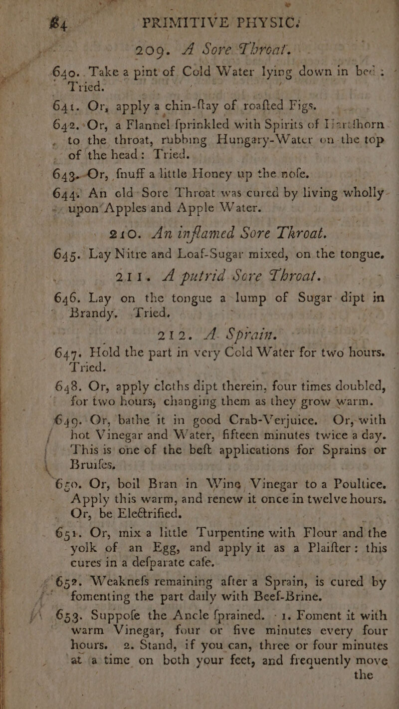 2 Tew sy 5 ee PRIMITIVE PHYSIC: 209. A Sore. Thybat. ad ‘ 640..Take a bint of Cold Water ee down in bed: - 4 Tried. ) 64t. Or, apply a | chin- tay of roafted Figs. 4 642.°Or, a Flannel {prinkled with Spirits of Ijartfhorn . to the throat, rubbing Hungary-Water on-the top . of the head: Tried. - 643.-Or, {nuff alittle Honey up the nofe. 644. An cld-Sore Throat was cured by living wholly: _ ¢,upon‘Applesiand Apple Water. 210. An inflamed Sore Throat. 645. Lay Nitre and Loaf-Sugar mixed, on the tongue, 211. A putrid Sere Throat. 646. Lay on the tongue a lump of Sugar fend in Brandy, Tried. 212. A. Sprain. 644. Hold the part in very Cold Water for two hours. Tried. 648. Or, apply cloths dipt eters four Hines doubled, | for two hours, changing them as they grow warm. 649..Or, bathe it in good Crab-Verjuice. Or,-with / hot Vinegar and Water, fifteen minutes twice a day. | This is one of the beft applications for Sprains or Bruifles, ‘620. Or, boil Bran in Wing: Vinegar toa Pdiltice. “Apply this warm, and renew it once in twelve hours. Or, be Eleétrified. 651. Or, mix a little Turpentine with Flour sie the yolk of an Egg, and apply it as a Plaifter: this cures in a defparate cafe. ¢ 652. Weaknefs remaining after a Sprain, is aihest by d fomenting the part daily with Beef-Brine. ¥\ 653. Suppofe the Ancle {prained. - 1. Foment it with warm Vinegar, four or five minutes every four hours. 2. Stand, if you can, three or four minutes Nat. ta time on both your feet, and frequently move the