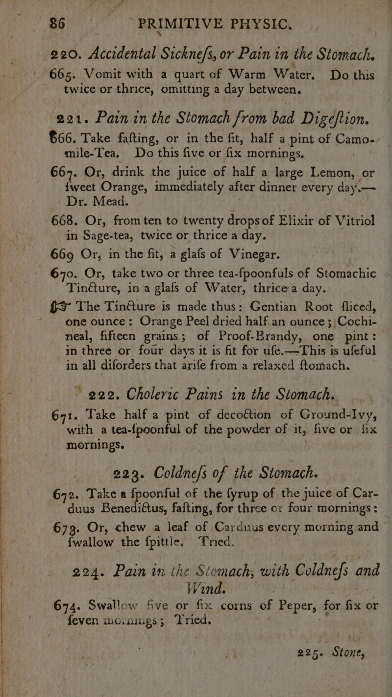 We Sai al PRIMITIVE PHYSIC, 220. Accidental Sickne/s, or Pain in the Stomach. 665. Vomit with a quart of Warm Water. Do this twice or thrice, omitting a day between. 221. Pain in the Stomach from bad Digeftion. 666. Take fafting, or in the fit, half a pint of ssaee mile-Tea, Do this five or fix mornings, 667. Or, drink the juice of half a large aa or {weet Orange, immediately after dinner every day.— _ Dr. Mead. 668. Or, from ten to twenty drops of Elixir of Vv itriol in Sage-tea, twice or thrice a day. 669 Or, in the fit, a glafs of Vinegar. 670. Or, take two or three tea-fpoonfuls of Stomachic Tindture, in a glafs of Water, thrice a day. one ounce: Orange Peel dried half.an ounce ;;Cochi- neal, fifteen grains; of Proof-Brandy, one pint: in three or four days it is fit for ufe.—This is ufeful in all diforders that arife from a relaxcd ftomach. ~ 922. Choleric Pains in the Stomach. gt. Take half a pint of deco&amp;ion of Gyouwedl Ivy, with a tea-fpoonful of the powder of it, five or fix mornings. 223. Coldne/; of the Stomach. 672. Take a fpoonful of the fyrup of the juice of Car- duus Benediftus, fafting, for three or four mornings : 673. Or, chew a leaf of Carduus every morning and | {wallow the fpittle. Tried. 224. Pain in ihe Siomach, with Coldnefs and Wind. 674. Swallow five or fix corns of Peper, for fix or feven mo.nmgs; Tried. 225. | Stone,