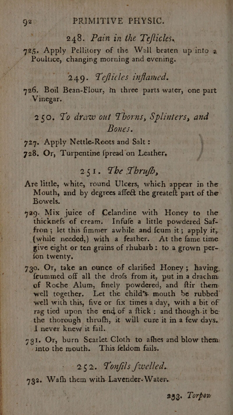 ay 248. Pain in the Teflicles. 4725. Apply Pellitory of the Wall beaten up into a Poultice, changing morning and evening. 249. Tefticles inflamed. #26. Boil Bean-Flour, tn three parts water, one part Vinegar. 260, To draw out T horns, S ‘plinters, and Bones. 727. Apply Nettle-Roots and Salt : 728. Or, Turpentine {pread on Leather, 251. Lhe Thrujfh, Are little, white, round Ulcers, which appear in the Mouth, and by degrees affe& the greateft part of the Bowels. 429. Mix juice of Celandine with Honey to the thicknefs ef cream. Infufe a little powdered Saf- fron ; let this immer awhile and {cum it; apply it, (while needed,) with a feather. At the fame time give eight or ten grains of rhubarb: to a grown per-. fon twenty. 730. Or, take an ounce of clarified Honey; having, feummed off all the drofs from it, put in a drachm: of Roche Alum, finely powdered, and ftir them: well together. Let the child’s: mouth be rubbed’ well with this, five or fix times a day, with a bit of rag tied upon the end of a ftick: and though. it be: the thorough thrulh, it will cure it in a few days.. I never knew it fail. 731. Or, burn Scarlet Cloth to afhes and blow them: ‘Into the mouth. This feldom fails. 262. Tonfils fwelled.. 732. Wath them with. Lavender-Water.. 23. Torpow -