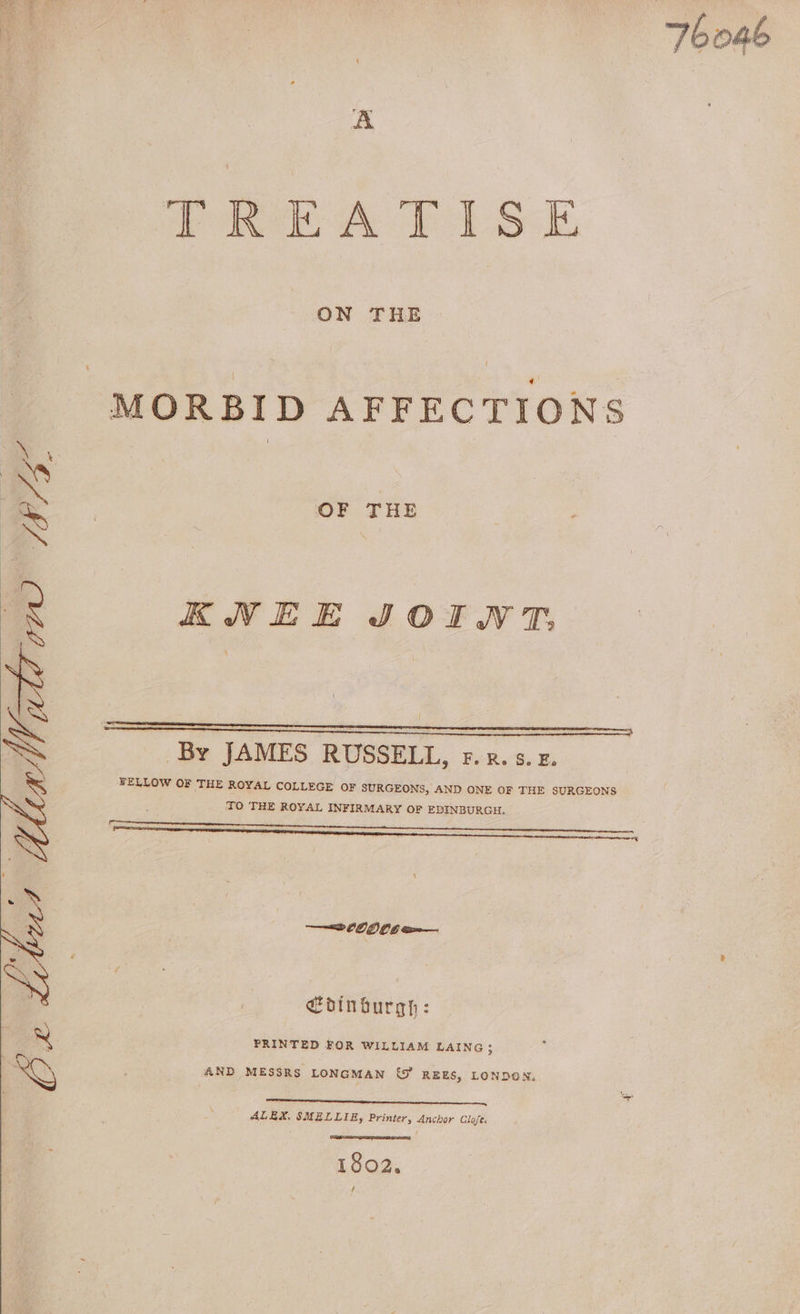 a od TREATISE ON THE MORBID AFFECTIONS OF THE KNEE JOINT, By JAMES RUSSELL, f.x. 5.2. FELLOW OF THE ROYAL COLLEGE OF SURGEONS, AND ONE OF THE SURGEONS TO TRE ROYAL INFIRMARY OF EDINBURGH. ——————E EE ———8 OD O06 ea €dinburgh: PRINTED FOR WILLIAM LAING 5 AND MESSRS LONGMAN (J RzEES, LONDON. ALEX. SMELLIE, Printer, Anchor Glofe. 1802. f