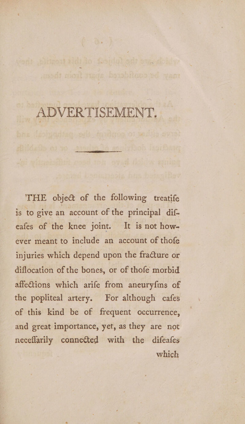 ADVERTISEMENT, THE object of the following treatife is to give an account of the principal dif- -eafes of the knee joint. ‘It is not how- ever meant to include an account of thofe injuries which depend upon the fracture or diflocation of the bones, or of thofe morbid affe€tions which arife from aneuryfms of the popliteal artery. For although cafes of this kind be of frequent occurrence, and great importance, yet, as they are not neceflarily connected with the difeafes which
