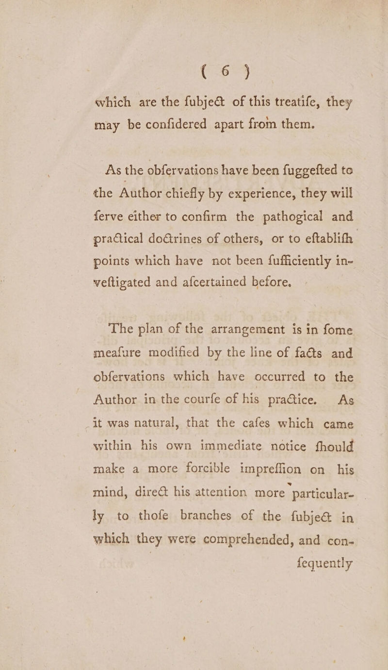 (6) which are the fubjeé of this treatife, they may be confidered apart from them. As the obfervations have been fuggefted to the Author chiefly by experience, they will ferve either to confirm the pathogical and practical doGtrines of others, or to eftablith points which have not been fufficiently in- weftigated and afcertained before. The plan of the arrangement is in fome _ meafure modified by the line of fa@s and obfervations which have occurred to the Author in the courfe of his practice. As _it was natural, that the cafes which came within his own immediate notice fhould make a more forcible impreffion on his mind, direct his attention more particular- 3 ly to thofe branches of the fubje&amp; in which they were comprehended, and con- fequently