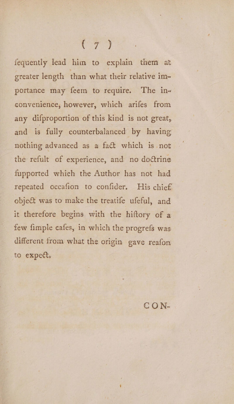 CF) fequently lead him to explain them at greater length than within thick relative Im- portance may feem to require. The in- convenience, however, which arifes from any difproportion of this kind is not great, and is fully counterbalanced by having nothing advanced as a fact which is not the refult of experience, and no dotrine fupported which the Author has not had repeated occafion to confider. His chief object was to make the treatife ufeful, and it therefore begins with the hiftory of a few fimple cafes, in which the progrefs was. different from what the origin gave reafon to expect, CON-