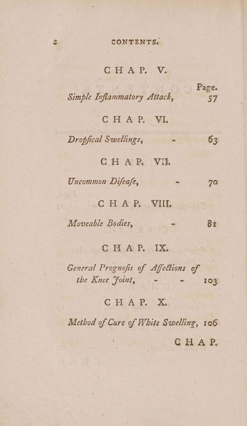 CONTENTS. Gas PVs | Page. Simple Inflammatory Attack, yi Cy He AcPis: MI, Dropfical Swellings, he 63 C H A PR. Vil. Uncommon Difeafe, on 70 CHAP, VII, Moveable Bodies, Ba CHAP. IX. General Prognofis of Affedions of the Knee Foint, ~ “ 103 CF ALP. Xs Method of Cure of White Swelling, 106 ) CHA P..