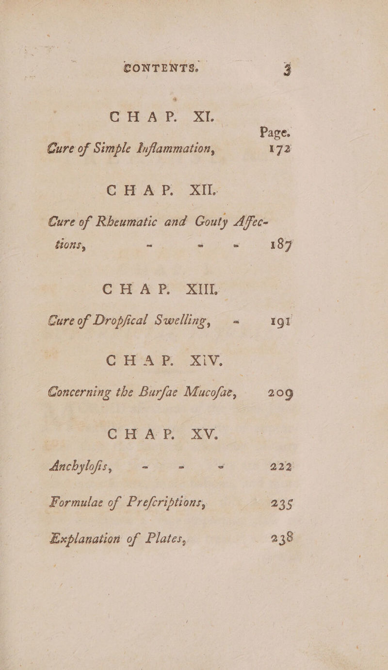 CONTENTS. | oe 3 cr ar’ SL, Page. Cure of Simple Inflammation, 172 CHAP. XT Cure of Rheumatic and Gouty Affec tions, | — as = 187 C H.#& PRL Cure of Dropfical Swelling, = 191 CHA XL. Concerning the Burfae Mucofae, 209 CH AP... XV. Anchylofis, ~ 2 2 222 Formulae of Preferiptions, sae 25 Explanation of Plates, 238